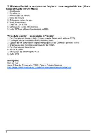 VI Módulo – Periféricos de som – sua função no contexto global do som (60m –
Ezequiel Duarte e Bruno Moura)
    1. Amplificador
    2. Equalizador
    3. Processador de Efeitos
    4. Mesa de mistura
    5. Colunas ou caixas de som
    6. Monição ou retorno
    7. Leitor de CDs e K7s
    8. Computador (notas introdutórias)
    9. Leitor MP3 ou MD com ligação Jack ou RCA


    VII Módulo (auxiliar) – Computador e Projector
    1. Funções básicas do computador (como projectar Powerpoint, Vídeo e DVD)
    2. Como por a tocar um ficheiro Áudio no computador
    3. Ligação de um computador ao projector (Expansão do Desktop e placa de vídeo)
    4. Organização dos ficheiros no computador da IASDA
    5. Funções básicas do projector
    6. Adobe Audition
    7. MP3 (taxas de amostragem) WAV
    8. AVI e DVD


    Bibliografia:
    Som ao vivo
    Jorge, Eduardo, Som ao vivo (2001), Plátano Edições Técnicas
    http://www.musicaeadoracao.com.br/tecnicos/sonorizacao/index.htm




5
 