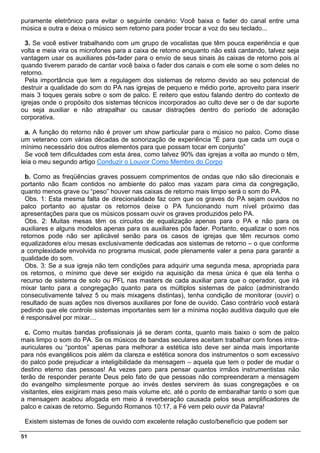 puramente eletrônico para evitar o seguinte cenário: Você baixa o fader do canal entre uma
música e outra e deixa o músico sem retorno para poder trocar a voz do seu teclado...

  3. Se você estiver trabalhando com um grupo de vocalistas que têm pouca experiência e que
volta e meia vira os microfones para a caixa de retorno enquanto não está cantando, talvez seja
vantagem usar os auxiliares pós-fader para o envio de seus sinais às caixas de retorno pois aí
quando tiverem parado de cantar você baixa o fader dos canais e com ele some o som deles no
retorno.
  Pela importância que tem a regulagem dos sistemas de retorno devido ao seu potencial de
destruir a qualidade do som do PA nas igrejas de pequeno e médio porte, aproveito para inserir
mais 3 toques gerais sobre o som de palco. E reitero que estou falando dentro do contexto de
igrejas onde o propósito dos sistemas técnicos incorporados ao culto deve ser o de dar suporte
ou seja auxiliar e não atrapalhar ou causar distrações dentro do período de adoração
corporativa.

  a. A função do retorno não é prover um show particular para o músico no palco. Como disse
um veterano com várias décadas de sonorização de experiência “É para que cada um ouça o
mínimo necessário dos outros elementos para que possam tocar em conjunto”
  Se você tem dificuldades com esta área, como talvez 90% das igrejas a volta ao mundo o têm,
leia o meu segundo artigo Conduzir o Louvor Como Membro do Corpo

 b. Como as freqüências graves possuem comprimentos de ondas que não são direcionais e
portanto não ficam contidos no ambiente do palco mas vazam para cima da congregação,
quanto menos grave ou “peso” houver nas caixas de retorno mais limpo será o som do PA.
 Obs. 1: Esta mesma falta de direcionalidade faz com que os graves do PA sejam ouvidos no
palco portanto ao ajustar os retornos deixe o PA funcionando num nível próximo das
apresentações para que os músicos possam ouvir os graves produzidos pelo PA.
 Obs. 2: Muitas mesas têm os circuitos de equalização apenas para o PA e não para os
auxiliares e alguns modelos apenas para os auxiliares pós fader. Portanto, equalizar o som nos
retornos pode não ser aplicável senão para os casos de igrejas que têm recursos como
equalizadores e/ou mesas exclusivamente dedicadas aos sistemas de retorno – o que conforme
a complexidade envolvida no programa musical, pode plenamente valer a pena para garantir a
qualidade do som.
 Obs. 3: Se a sua igreja não tem condições para adquirir uma segunda mesa, apropriada para
os retornos, o mínimo que deve ser exigido na aquisição da mesa única é que ela tenha o
recurso de sistema de solo ou PFL nas masters de cada auxiliar para que o operador, que irá
mixar tanto para a congregação quanto para os múltiplos sistemas de palco (administrando
consecutivamente talvez 5 ou mais mixagens distintas), tenha condição de monitorar (ouvir) o
resultado de suas ações nos diversos auxiliares por fone de ouvido. Caso contrário você estará
pedindo que ele controle sistemas importantes sem ter a mínima noção auditiva daquilo que ele
é responsável por mixar…

  c. Como muitas bandas profissionais já se deram conta, quanto mais baixo o som de palco
mais limpo o som do PA. Se os músicos de bandas seculares aceitam trabalhar com fones intra-
auriculares ou “pontos” apenas para melhorar a estética isto deve ser ainda mais importante
para nós evangélicos pois além da clareza e estética sonora dos instrumentos o som excessivo
do palco pode prejudicar a inteligibilidade da mensagem – aquela que tem o poder de mudar o
destino eterno das pessoas! As vezes paro para pensar quantos irmãos instrumentistas não
terão de responder perante Deus pelo fato de que pessoas não compreenderam a mensagem
do evangelho simplesmente porque ao invés destes servirem às suas congregações e os
visitantes, eles exigiram mais peso mais volume etc. até o ponto de embaralhar tanto o som que
a mensagem acabou afogada em meio à reverberação causada pelos seus amplificadores de
palco e caixas de retorno. Segundo Romanos 10:17, a Fé vem pelo ouvir da Palavra!

 Existem sistemas de fones de ouvido com excelente relação custo/benefício que podem ser

51
 