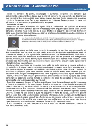 A Mesa de Som - O Controle de Pan
                                                                                                            por David Distler


 Vistos os controles de ganho, equalização e auxiliares, chegamos aos controles que
determinarão o roteamento ou trajeto que o sinal irá percorrer no seu caminho ao destino final
que normalmente é representado pelas saídas master da mesa. Assim passaremos a analisar
dois tipos de controle: o de Pan e, em seqüência, os botões de Endereçamento do canal que
são oferecidos nas mesas de qualidade média a superior.
 O controle de Pan
 Abreviado do termo Panoramic no inglês, este é semelhante ao controle de Balance
encontrado em muitos sistemas de som domésticos porém, enquanto estes atuam sobre um mix
completo, enviando mais deste para ou o canal direito ou o esquerdo, os controles de Pan em
cada canal de uma mesa atuarão apenas sobre o sinal daquele respectivo canal posicionando-o
no palco estéreo que se deseja criar.
                  uma mixagem estereofônica deveria constar de 2 microfones para cada instrumento com os seus sinais
                  enviados respectivamente aos canais esquerdo e direito, porém, na prática da sonorização ao vivo isto é quase
                  que inviável e acabamos criando um pseudo estéreo através do emprego do controle de Pan.




  Outra consideração a ser feita neste contexto é o conceito de se mixar uma sonorização ao
vivo em estéreo, pois para que isto seja válido, a reprodução deve ser apreciada por todos os
ouvintes em estéreo, o que significa que pelo menos 80% dos presentes devem poder ouvir o
som de cada canal em intensidade suficientemente igual para se justificar esta mixagem em
estéreo. Portanto, isto resulta de um projeto de sonorização e não apenas de se colocar 2 caixas
em cada lado de um salão, com as conseqüências de se aumentar a reverberação e prejudicar a
inteligibilidade da palavra falada.
  Costumo dizer que todos os presentes num salão de culto pagaram a mesma entrada e,
portanto têm o direito de ouvir todos os instrumentos que compõem o mix. Se o operador girar o
Pan totalmente para a esquerda deixando um instrumento apenas neste canal e o sistema de
som não foi projetado para todos ouvirem ambos os canais, então todos aqueles que não
estiverem numa posição coberta pela caixa do canal esquerdo, não ouvirão aquele instrumento!
  Assim, o Pan deve ser utilizado principalmente em sistemas nos quais o projeto das caixas
contemplou a cobertura estéreo de todo o auditório e no caso de gravações e mixagens para
transmissão estereofônica por rádio ou internet.
  Durante a passagem de som, o Pan tem sua utilidade como ferramenta para auxiliar o operador
a determinar o equilíbrio de sua mixagem. Imagine encontrar-se numa situação em que está
mixando dois backing vocals (vocalistas de apoio), que tenham timbres de voz muito parecidos,
para saber se você está colocando os dois no mix com a mesma intensidade, basta colocar um
fone de ouvido e abrir o controle de Pan de cada vocalista para os extremos opostos, ficando
uma voz isolada no lado direito e outro no esquerdo do fone de ouvido. Assim você poderá
conferir se os dois estão sendo mixados na mesma intensidade. Este exemplo vale também para
equilibrar grupos de vozes masculinas e femininas, ou até mesmo instrumentos – obviamente a
menos que o som do seu PA seja enviado por uma saída Mono da sua mesa, esta técnica
deverá ser usada apenas durante a passagem de som e não na apresentação.
  É importante dizer que salvo no exemplo acima, é muito raro se abrir totalmente o controle de
Pan para um lado ou outro.




52
 