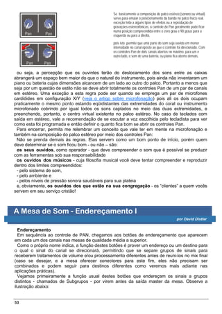 Se basicamente a composição do palco estéreo (sonoro ou virtual)
                                                serve para emular o posicionamento da banda no palco físico real,
                                                exceção feita a alguns tipos de efeitos ou a reprodução de
                                                gravações estereofônicas, o controle de Pan geralmente pode ficar
                                                numa posição compreendida entre o zero grau e 90 graus para a
                                                esquerda ou para a direita,

                                                pois isto permite que uma parte do som seja ouvida em menor
                                                intensidade no canal oposto ao que o controle foi direcionado. Com
                                                os controles Pan de dois canais abertos no máximo, para um e
                                                outro lado, o som de uma bateria, ou piano fica aberto demais,



  ou seja, a percepção que os ouvintes terão do deslocamento dos sons entre as caixas
abrangerá um espaço bem maior do que o natural do instrumento, pois ainda não inventaram um
piano ou bateria cujas dimensões alcancem de um lado ao outro do palco. Portanto a menos que
seja por um questão de estilo não se deve abrir totalmente os controles Pan de um par de canais
em estéreo. Uma exceção a esta regra pode ser quando se emprega um par de microfones
cardióides em configuração X/Y (veja o artigo sobre microfonação) pois ali os dois ocupam
praticamente o mesmo ponto estando eqüidistantes das extremidades do coral ou instrumento
microfonado cobrindo por igual todos os sons captados no meio das duas extremidades, e
preenchendo, portanto, o centro virtual existente no palco estéreo. No caso de teclados com
saída em estéreo, vale a recomendação de se escutar a voz escolhida pelo tecladista para ver
como esta foi programada e então definir o quanto fica bom se abrir os controles Pan.
  Para encerrar, permita me relembrar um conceito que vale ter em mente na microfonação e
também na composição do palco estéreo por meio dos controles Pan:
  Não se prenda demais às regras. Elas servem como um bom ponto de início, porém quem
deve determinar se o som ficou bom - ou não – são:
  os seus ouvidos, como operador - que deve compreender o som que é possível se produzir
com as ferramentas sob sua responsabilidade
  os ouvidos dos músicos - cuja filosofia musical você deve tentar compreender e reproduzir
dentro dos limites compreendidos:
  - pelo sistema de som,
  - pelo ambiente e
  - pelos níveis de pressão sonora saudáveis para sua plateia
  e, obviamente, os ouvidos dos que estão na sua congregação - os “clientes” a quem vocês
servem em seu serviço cristão!



A Mesa de Som - Endereçamento I
                                                                                             por David Distler

  Endereçamento
  Em sequência ao controle de PAN, chegamos aos botões de endereçamento que aparecem
em cada um dos canais nas mesas de qualidade média a superior.
  Como o próprio nome indica, a função destes botões é prover um endereço ou um destino para
o qual o sinal do canal se direcionará, permitindo que se separe grupos de sinais para
receberem tratamentos de volume e/ou processamento diferentes antes de reuni-los no mix final
(caso se desejar, e a mesa oferecer conectores para este fim, eles não precisam ser
combinados e podem seguir para destinos diferentes como veremos mais adiante nas
aplicações práticas).
  Vejamos primeiramente a função usual destes botões que endereçam os sinais a grupos
distintos - chamados de Subgrupos - por virem antes da saída master da mesa. Observe a
ilustração abaixo:


53
 