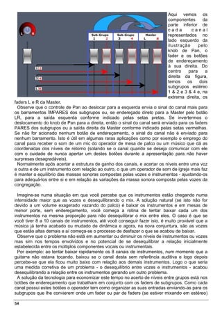 Aqui vemos os
                                                                           componentes      da
                                                                           parte inferior de
                                                                           cada       canal
                                                                           representados no
                                                                           lado esquerdo da
                                                                           ilustração     pelo
                                                                           knob de Pan, o
                                                                           fader e os botões
                                                                           de endereçamento
                                                                           à sua direita. Do
                                                                           centro    para    a
                                                                           direita da figura,
                                                                           temos    os    dois
                                                                           subgrupos estéreo
                                                                           1 & 2 e 3 & 4 e, na
                                                                           extrema direita, os
faders L e R da Master.
  Observe que o controle de Pan ao deslocar para a esquerda envia o sinal do canal mais para
os barramentos ÍMPARES dos subgrupos ou, se endereçado direto para a Master pelo botão
LR, para a saída esquerda conforme indicado pelas setas pretas. Se invertermos o
deslocamento do knob de Pan para a direita, então o sinal do canal será enviado para os faders
PARES dos subgrupos ou a saída direita da Master conforme indicado pelas setas vermelhas.
Se não for acionado nenhum botão de endereçamento, o sinal do canal não é enviado para
nenhum barramento. Isto é útil em algumas raras aplicações como por exemplo o emprego do
canal para receber o som de um mic do operador de mesa de palco ou um músico que dá as
coordenadas dos níveis de retorno (solando se o canal quando se deseja comunicar com ele
com o cuidado de nunca apertar um destes botões durante a apresentação para não haver
surpresas desagradáveis).
  Normalmente após acertar a estrutura de ganho dos canais, e acertar os níveis entre uma voz
e outra e de um instrumento com relação ao outro, o que um operador de som de igreja mais faz
é manter o equilíbrio das massas sonoras compostas pelas vozes e instrumentos - ajustando-os
para adequá-los entre si e em relação às variações da massa sonora composta pelas vozes da
congregação.

  Imagine-se numa situação em que você percebe que os instrumentos estão chegando numa
intensidade maior que as vozes e desequilibrando o mix. A solução natural (se isto não for
devido a um volume exagerado vazando do palco) é baixar os instrumentos e em mesas de
menor porte, sem endereçamento, você começa a rotina de tentar baixar cada um dos
instrumentos na mesma proporção para não desequilibrar o mix entre eles. O caso é que se
você tiver 8 a 10 canais de instrumentos, até você conseguir fazer isto, é muito provável que a
música já tenha acabado ou mudado de dinâmica e agora, na nova conjuntura, são as vozes
que estão altas demais e aí começa-se o processo de desfazer o que se acabou de baixar.
  Observe que o problema não está em aumentar ou diminuir os níveis de instrumentos ou vozes
mas sim nos tempos envolvidos e no potencial de se desequilibrar a relação inicialmente
estabelecida entre os múltiplos componentes vocais ou instrumentais.
  Por exemplo: ao tentar baixar rapidamente os 8 canais de instrumentos, num momento que a
guitarra não estava tocando, baixou se o canal desta sem referência auditiva e logo depois
percebe-se que ela ficou muito baixo com relação aos demais instrumentos. Logo o que seria
uma medida corretiva de um problema - o desequilíbrio entre vozes e instrumentos - acabou
desequilibrando a relação entre os instrumentos gerando um outro problema.
  A solução da tecnologia para economizar este tempo no acerto de níveis entre grupos está nos
botões de endereçamento que trabalham em conjunto com os faders de subgrupos. Como cada
canal possui estes botões o operador tem como organizar as suas entradas enviando-as para os
subgrupos que lhe convierem onde um fader ou par de faders (se estiver mixando em estéreo)

54
 