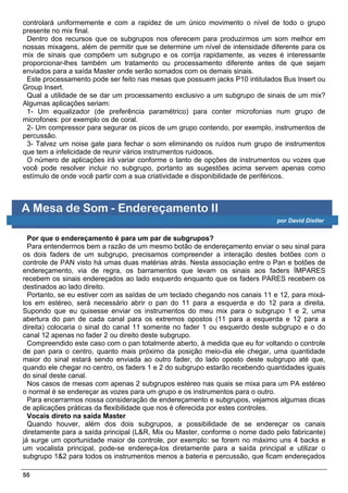 controlará uniformemente e com a rapidez de um único movimento o nível de todo o grupo
presente no mix final.
 Dentro dos recursos que os subgrupos nos oferecem para produzirmos um som melhor em
nossas mixagens, além de permitir que se determine um nível de intensidade diferente para os
mix de sinais que compõem um subgrupo e os corrija rapidamente, as vezes é interessante
proporcionar-lhes também um tratamento ou processamento diferente antes de que sejam
enviados para a saída Master onde serão somados com os demais sinais.
 Este processamento pode ser feito nas mesas que possuem jacks P10 intitulados Bus Insert ou
Group Insert.
 Qual a utilidade de se dar um processamento exclusivo a um subgrupo de sinais de um mix?
Algumas aplicações seriam:
 1- Um equalizador (de preferência paramétrico) para conter microfonias num grupo de
microfones: por exemplo os de coral.
 2- Um compressor para segurar os picos de um grupo contendo, por exemplo, instrumentos de
percussão.
 3- Talvez um noise gate para fechar o som eliminando os ruídos num grupo de instrumentos
que tem a infelicidade de reunir vários instrumentos ruidosos.
 O número de aplicações irá variar conforme o tanto de opções de instrumentos ou vozes que
você pode resolver incluir no subgrupo, portanto as sugestões acima servem apenas como
estímulo de onde você partir com a sua criatividade e disponibilidade de periféricos.



A Mesa de Som - Endereçamento II
                                                                              por David Distler


  Por que o endereçamento é para um par de subgrupos?
  Para entendermos bem a razão de um mesmo botão de endereçamento enviar o seu sinal para
os dois faders de um subgrupo, precisamos compreender a interação destes botões com o
controle de PAN visto há umas duas matérias atrás. Nesta associação entre o Pan e botões de
endereçamento, via de regra, os barramentos que levam os sinais aos faders ÍMPARES
recebem os sinais endereçados ao lado esquerdo enquanto que os faders PARES recebem os
destinados ao lado direito.
  Portanto, se eu estiver com as saídas de um teclado chegando nos canais 11 e 12, para mixá-
los em estéreo, será necessário abrir o pan do 11 para a esquerda e do 12 para a direita.
Supondo que eu quisesse enviar os instrumentos do meu mix para o subgrupo 1 e 2, uma
abertura do pan de cada canal para os extremos opostos (11 para a esquerda e 12 para a
direita) colocaria o sinal do canal 11 somente no fader 1 ou esquerdo deste subgrupo e o do
canal 12 apenas no fader 2 ou direito deste subgrupo.
  Compreendido este caso com o pan totalmente aberto, à medida que eu for voltando o controle
de pan para o centro, quanto mais próximo da posição meio-dia ele chegar, uma quantidade
maior do sinal estará sendo enviada ao outro fader, do lado oposto deste subgrupo até que,
quando ele chegar no centro, os faders 1 e 2 do subgrupo estarão recebendo quantidades iguais
do sinal deste canal.
  Nos casos de mesas com apenas 2 subgrupos estéreo nas quais se mixa para um PA estéreo
o normal é se endereçar as vozes para um grupo e os instrumentos para o outro.
  Para encerrarmos nossa consideração de endereçamento e subgrupos, vejamos algumas dicas
de aplicações práticas da flexibilidade que nos é oferecida por estes controles.
  Vocais direto na saída Master
  Quando houver, além dos dois subgrupos, a possibilidade de se endereçar os canais
diretamente para a saída principal (L&R, Mix ou Master, conforme o nome dado pelo fabricante)
já surge um oportunidade maior de controle, por exemplo: se forem no máximo uns 4 backs e
um vocalista principal, pode-se endereça-los diretamente para a saída principal e utilizar o
subgrupo 1&2 para todos os instrumentos menos a bateria e percussão, que ficam endereçados

55
 