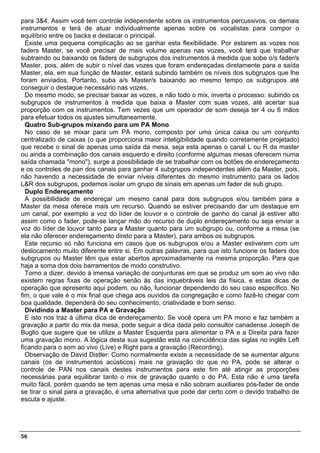para 3&4. Assim você tem controle independente sobre os instrumentos percussivos, os demais
instrumentos e terá de atuar individualmente apenas sobre os vocalistas para compor o
equilíbrio entre os backs e destacar o principal.
  Existe uma pequena complicação ao se ganhar esta flexibilidade. Por estarem as vozes nos
faders Master, se você precisar de mais volume apenas nas vozes, você terá que trabalhar
subtraindo ou baixando os faders de subgrupos dos instrumentos à medida que sobe o/s fader/s
Master, pois, além de subir o nível das vozes que foram endereçadas diretamente para a saída
Master, ela, em sua função de Master, estará subindo também os níveis dos subgrupos que lhe
foram enviados. Portanto, suba a/s Master/s baixando ao mesmo tempo os subgrupos até
conseguir o destaque necessário nas vozes.
  Do mesmo modo, se precisar baixar as vozes, e não todo o mix, inverta o processo: subindo os
subgrupos de instrumentos à medida que baixa a Master com suas vozes, até acertar sua
proporção com os instrumentos. Tem vezes que um operador de som deseja ter 4 ou 6 mãos
para efetuar todos os ajustes simultaneamente.
  Quatro Sub-grupos mixando para um PA Mono
  No caso de se mixar para um PA mono, composto por uma única caixa ou um conjunto
centralizado de caixas (o que proporciona maior inteligibilidade quando corretamente projetado)
que recebe o sinal de apenas uma saída da mesa, seja esta apenas o canal L ou R da master
ou ainda a combinação dos canais esquerdo e direito (conforme algumas mesas oferecem numa
saída chamada "mono"), surge a possibilidade de se trabalhar com os botões de endereçamento
e os controles de pan dos canais para ganhar 4 subgrupos independentes além da Master, pois,
não havendo a necessidade de enviar níveis diferentes do mesmo instrumento para os lados
L&R dos subgrupos, podemos isolar um grupo de sinais em apenas um fader de sub grupo.
  Duplo Endereçamento
  A possibilidade de endereçar um mesmo canal para dois subgrupos e/ou também para a
Master da mesa oferece mais um recurso. Quando se estiver precisando dar um destaque em
um canal, por exemplo a voz do líder de louvor e o controle de ganho do canal já estiver alto
assim como o fader, pode-se lançar mão do recurso de duplo endereçamento ou seja enviar a
voz do líder de louvor tanto para a Master quanto para um subgrupo ou, conforme a mesa (se
ela não oferecer endereçamento direto para a Master), para ambos os subgrupos.
  Este recurso só não funciona em casos que os subgrupos e/ou a Master estiverem com um
deslocamento muito diferente entre si. Em outras palavras, para que isto funcione os faders dos
subgrupos ou Master têm que estar abertos aproximadamente na mesma proporção. Para que
haja a soma dos dois barramentos de modo construtivo.
  Torno a dizer, devido à imensa variação de conjunturas em que se produz um som ao vivo não
existem regras fixas de operação senão às das inquebráveis leis da física, e estas dicas de
operação que apresento aqui podem, ou não, funcionar dependendo do seu caso específico. No
fim, o que vale é o mix final que chega aos ouvidos da congregação e como fazê-lo chegar com
boa qualidade, dependerá do seu conhecimento, criatividade e bom senso.
  Dividindo a Master para PA e Gravação
  E isto nos traz à última dica de endereçamento. Se você opera um PA mono e faz também a
gravação a partir do mix da mesa, pode seguir a dica dada pelo consultor canadense Joseph de
Buglio que sugere que se utilize a Master Esquerda para alimentar o PA e a Direita para fazer
uma gravação mono. A lógica desta sua sugestão está na coincidência das siglas no inglês Left
ficando para o som ao vivo (Live) e Right para a gravação (Recording).
  Observação de David Distler: Como normalmente existe a necessidade de se aumentar alguns
canais (os de instrumentos acústicos) mais na gravação do que no PA, pode se alterar o
controle de PAN nos canais destes instrumentos para este fim até atingir as proporções
necessárias para equilibrar tanto o mix de gravação quanto o do PA. Esta não é uma tarefa
muito fácil, porém quando se tem apenas uma mesa e não sobram auxiliares pós-fader de onde
se tirar o sinal para a gravação, é uma alternativa que pode dar certo com o devido trabalho de
escuta e ajuste.




56
 