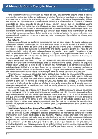 A Mesa de Som - Secção Master
                                                                                por David Distler


  Para encerrarmos nossa abordagem da mesa de som, falta comentar alguns knobs e botões
que residem acima dos faders de subgrupos e Master. Farei uma abordagem de alguns destes
mais comuns e certamente ficarão alguns não comentados, pois enquanto que os dispositivos
dos canais são mais ou menos universalmente adotados e implementados conforme o nível de
qualidade da mesa, quando se chega à seção Master, parece que os projetistas viajam
buscando aquilo que possa dar um diferencial às suas mesas, talvez por não saberem como
preencher o espaço ali contido e pedirem sugestões ao departamento de marketing ou talvez por
quererem realmente colocar ali controles que tornarão suas mesas mais user friendly (de fácil
manuseio) para os operadores. Enfim existe uma imensa variedade de nomes e botões que
aparecerão ali e pretendo comentar apenas os mais comuns para não entediar os leitores. Aux
Returns (e Sends)
  Aux Returns
  Quando comentamos os auxiliares mencionamos que os seus sinais, de modo análogo aos
subgrupos, também passam por um controle master antes de serem enviados à saída. A este
controle é dado o nome de Send pois é ele que enviará o sinal para o sistema de retorno
conectado à saída dos auxiliares normalmente pré-faders. Quando, porém, se trata de um
auxiliar pós fader, o sinal ali conectado geralmente será enviado a um módulo de efeitos e então
será necessário devolvê-lo à mesa de algum modo. É para este propósito que existem os Aux.
Returns (não confundir com retornos de palco!) pelos quais o sinal pode retornar à mesa após
ser processado pelo módulo de efeitos.
  Vale a pena saber que salvo no caso de mesas com módulos de efeito incorporados, estes
Returns não possuem nenhuma relação entre as mandadas ou Sends. Embora em algumas
mesas sejam vistos lado a lado (Send 1 e Return 1) a numeração é tão somente seqüencial e
não há relação eletrônica entre eles. Assim sendo, posso dar duas dicas, uma para melhorar a
qualidade do som e outra para salvar uma situação na qual muitos de nós já nos vimos quando
nos faltam canais em nossa mesas para abranger todas as fontes de sinal que aparecem.
  Primeiramente, você não é obrigado a ligar a saída do seu módulo de efeitos somente nos Aux
ou Effect (as vezes abreviado EFX) Returns, na verdade, como já comentado quando tratamos
dos auxiliares, se você tiver dois canais disponíveis e lembrar de manter os auxiliares que
enviam o som para o módulo de efeitos FECHADOS nestes dois canais(!), é muito melhor
devolver o sinal estéreo do módulo de efeitos à mesa pela entrada line de 2 canais para que
você possa equalizá-lo e selecionar para qual, ou quais, sistemas de retorno enviá-lo caso os
músicos assim desejarem.
  Em segundo lugar, as entradas EFX Returns servem perfeitamente como canais adicionais
pelos quais você pode conectar equipamentos em nível line que não precisem de equalização e
cujo endereçamento não seja crítico - por exemplo um ou mais toca CDs. Já houve até um caso
em que uma entrada dessas me salvou numa turnê em que eu viajava com todos os canais da
mesa tomados pela minha banda e em Fortaleza apareceu um convidado especial que tocava
teclado. Nesta ocasião fiquei extremamente grato pelo fato que os projetistas da mesa haviam
também incorporado um controle "EFX to Monitor" pelo qual pude devolver o sinal de retorno ao
camarada.
  Headphones Volume, Solo Volume/Control Room/Monitor
  Outro controle que pode vir, ou não, associado com os demais nomes acima é o de volume da
saída de fones de ouvido. O propósito destes é proporcionar ao operador as condições de estar
monitorando com maior flexibilidade o seu trabalho. Algumas mesas oferecem uma série de
botões com os quais se pode selecionar a fonte de sinal a ser monitorada assim permitindo que
o operador escute isoladamente o sinal que envia para os retornos ou efeitos via os auxiliares,
para a master a partir dos subgrupos 1&2 ou 3&4, o sinal que recebe de um gravador, de
módulos de efeitos etc. Esta capacidade de se poder monitorar o som enviado para os retornos
é de valor imenso quando se está operando tanto o PA quanto os retornos de palco da mesma
mesa!

57
 