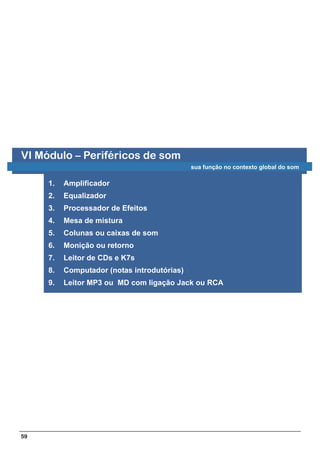 VI Módulo – Periféricos de som
                                             sua função no contexto global do som

     1.   Amplificador
     2.   Equalizador
     3.   Processador de Efeitos
     4.   Mesa de mistura
     5.   Colunas ou caixas de som
     6.   Monição ou retorno
     7.   Leitor de CDs e K7s
     8.   Computador (notas introdutórias)
     9.   Leitor MP3 ou MD com ligação Jack ou RCA




59
 