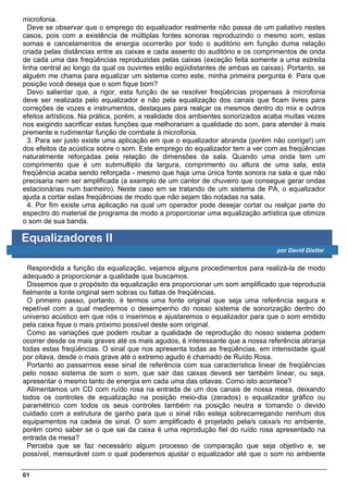 microfonia.
  Deve se observar que o emprego do equalizador realmente não passa de um paliativo nestes
casos, pois com a existência de múltiplas fontes sonoras reproduzindo o mesmo som, estas
somas e cancelamentos de energia ocorrerão por todo o auditório em função duma relação
criada pelas distâncias entre as caixas e cada assento do auditório e os comprimentos de onda
de cada uma das freqüências reproduzidas pelas caixas (exceção feita somente a uma estreita
linha central ao longo da qual os ouvintes estão eqüidistantes de ambas as caixas). Portanto, se
alguém me chama para equalizar um sistema como este, minha primeira pergunta é: Para que
posição você deseja que o som fique bom?
  Devo salientar que, a rigor, esta função de se resolver freqüências propensas à microfonia
deve ser realizada pelo equalizador e não pela equalização dos canais que ficam livres para
correções de vozes e instrumentos, destaques para realçar os mesmos dentro do mix e outros
efeitos artísticos. Na prática, porém, a realidade dos ambientes sonorizados acaba muitas vezes
nos exigindo sacrificar estas funções que melhorariam a qualidade do som, para atender à mais
premente e rudimentar função de combate à microfonia.
  3. Para ser justo existe uma aplicação em que o equalizador abranda (porém não corrige!) um
dos efeitos da acústica sobre o som. Este emprego do equalizador tem a ver com as freqüências
naturalmente reforçadas pela relação de dimensões da sala. Quando uma onda tem um
comprimento que é um submultiplo da largura, comprimento ou altura de uma sala, esta
freqüência acaba sendo reforçada - mesmo que haja uma única fonte sonora na sala e que não
precisaria nem ser amplificada (a exemplo de um cantor de chuveiro que consegue gerar ondas
estacionárias num banheiro). Neste caso em se tratando de um sistema de PA, o equalizador
ajuda a cortar estas freqüências de modo que não sejam tão notadas na sala.
  4. Por fim existe uma aplicação na qual um operador pode desejar cortar ou realçar parte do
espectro do material de programa de modo a proporcionar uma equalização artística que otimize
o som de sua banda.

Equalizadores II
                                                                                por David Distler


  Respondida a função da equalização, vejamos alguns procedimentos para realizá-la de modo
adequado a proporcionar a qualidade que buscamos.
  Dissemos que o propósito da equalização era proporcionar um som amplificado que reproduzia
fielmente a fonte original sem sobras ou faltas de freqüências.
  O primeiro passo, portanto, é termos uma fonte original que seja uma referência segura e
repetível com a qual mediremos o desempenho do nosso sistema de sonorização dentro do
universo acústico em que nós o inserimos e ajustaremos o equalizador para que o som emitido
pela caixa fique o mais próximo possível deste som original.
  Como as variações que podem roubar a qualidade de reprodução do nosso sistema podem
ocorrer desde os mais graves até os mais agudos, é interessante que a nossa referência abranja
todas estas freqüências. O sinal que nos apresenta todas as freqüências, em intensidade igual
por oitava, desde o mais grave até o extremo agudo é chamado de Ruído Rosa.
  Portanto ao passarmos esse sinal de referência com sua característica linear de freqüências
pelo nosso sistema de som o som, que sair das caixas deverá ser também linear, ou seja,
apresentar o mesmo tanto de energia em cada uma das oitavas. Como isto acontece?
  Alimentamos um CD com ruído rosa na entrada de um dos canais de nossa mesa, deixando
todos os controles de equalização na posição meio-dia (zerados) o equalizador gráfico ou
paramétrico com todos os seus controles também na posição neutra e tomando o devido
cuidado com a estrutura de ganho para que o sinal não esteja sobrecarregando nenhum dos
equipamentos na cadeia de sinal. O som amplificado é projetado pela/s caixa/s no ambiente,
porém como saber se o que sai da caixa é uma reprodução fiel do ruído rosa apresentado na
entrada da mesa?
  Perceba que se faz necessário algum processo de comparação que seja objetivo e, se
possível, mensurável com o qual poderemos ajustar o equalizador até que o som no ambiente

61
 