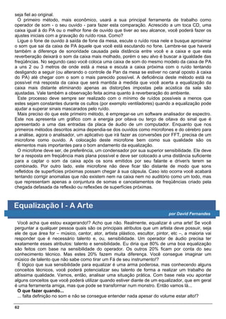 seja fiel ao original.
  O primeiro método, mais econômico, usará a sua principal ferramenta de trabalho como
operador de som - o seu ouvido - para fazer esta comparação. Acrescido a um toca CD, uma
caixa igual à do PA ou o melhor fone de ouvido que tiver ao seu alcance, você poderá fazer os
ajustes iniciais com a gravação do ruído rosa. Como?
  Ligue o fone de ouvido à saída de fone da mesa, escute o ruído rosa nele e busque aproximar
o som que sai da caixa de PA àquele que você está escutando no fone. Lembre-se que haverá
também a diferença de sonoridade causada pela distância entre você e a caixa e que esta
reverberação deixará o som da caixa mais molhado, porém o seu alvo é buscar a igualdade das
freqüências. No segundo caso você coloca uma caixa de som do mesmo modelo da caixa de PA
a uns 2 ou 3 metros de onde está a mesa e escuta a caixa próxima com o ruído tentando
desligando a seguir (ou alterando o controle de Pan da mesa se estiver no canal oposto à caixa
do PA) até chegar com o som o mais parecido possível. A deficiência deste método está na
possível má resposta da caixa que será mantida à medida que você acerta a equalização da
caixa mais distante eliminando apenas as distorções impostas pela acústica da sala são
ajustadas. Vale também a observação feita acima quanto à reverberação do ambiente.
  Este processo deve sempre ser realizado com o mínimo de ruídos possíveis a menos que
estes sejam constantes durante os cultos (por exemplo ventiladores) quando a equalização pode
ajudar a superar sinais mascarados pelo ruído.
  Mais preciso do que este primeiro método, é empregar-se um software analisador de espectro.
Este nos apresenta um gráfico com a energia por oitava ou terço de oitava do sinal que é
apresentado a uma das entradas da placa de áudio de um computador. Enquanto que nos
primeiros métodos descritos acima dependia-se dos ouvidos como microfones e do cérebro para
a análise, agora o analisador, um aplicativo que irá fazer as conversões por FFT, precisa de um
microfone como ouvido. A colocação deste microfone bem como sua qualidade são os
elementos mais importantes para o bom andamento da equalização.
  O microfone deve ser, de preferência, um condensador por sua superior sensibilidade. Ele deve
ter a resposta em freqüência mais plana possível e deve ser colocado a uma distância suficiente
para a captar o som da caixa após os sons emitidos por seu falante e driver/s terem se
combinado. Por outro lado, este microfone não deve ficar tão distante de modo que sons
refletidos de superfícies próximas possam chegar à sua cápsula. Caso isto ocorra você acabará
tentando corrigir anomalias que não existem nem na caixa nem no auditório como um todo, mas
que representam apenas a conjuntura de somas e cancelamentos de freqüências criado pela
chegada defasada da reflexão ou reflexões de superfícies próximas.



Equalização I - A Arte
                                                                              por David Fernandes

 Você acha que estou exagerando!? Acho que não. Realmente, equalizar é uma arte! Se você
perguntar a qualquer pessoa quais são os principais atributos que um artista deve possuir, seja
ele de que área for – músico, cantor, ator, artista plástico, escultor, pintor, etc –, a maioria vai
responder que é necessário talento e, ou, sensibilidade. Um operador de áudio precisa ter
exatamente esses atributos: talento e sensibilidade. Eu diria que 80% de uma boa equalização
são feitos com base na sensibilidade do operador. Os outros 20% ficam por conta do seu
conhecimento técnico. Mas estes 20% fazem muita diferença. Você consegue imaginar um
músico de talento que não sabe como tirar um Fá de seu instrumento!?
 É lógico que sua sensibilidade para equalizar é uma arma poderosa, mas conhecendo alguns
conceitos técnicos, você poderá potencializar seu talento de forma a realizar um trabalho de
altíssima qualidade. Vamos, então, analisar uma situação prática. Com base nela vou apontar
alguns conceitos que você poderá utilizar quando estiver diante de um equalizador, que em geral
é uma ferramenta amiga, mas que pode se transformar num monstro. Então vamos lá...
 O que fazer quando...
 ... falta definição no som e não se consegue entender nada apesar do volume estar alto!?

62
 