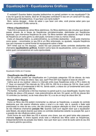 Equalização II - Equalizadores Gráficos
                                                                             por David Fernandes

 É verdade!!! Quantos faders (aqueles botõezinhos no painel) existem no seu equalizador?! Se
o seu for igual ao da maioria, deve ter 30 daqueles controles!!! E isso em um canal só!!! Ou seja,
no total possui 60 botõezinhos. O que fazer com tanto botão?!
 Bom, vamos devagar... Antes de saber o que fazer com eles, você precisa saber para que
servem, concorda?! Então vamos lá…

 Filtros e Equalizadores
 Todo EQ é composto de vários filtros eletrônicos. Os filtros eletrônicos são circuitos que deixam
passar através de si faixas de freqüências pré-determinadas, delimitadas por freqüências
especiais, que chamamos freqüência de corte. Os filtros também são capazes de impor à faixa
de freqüência um certo ganho ou atenuação, tornando-a mais ou menos intensa.
 Cada um daqueles faders, ou potenciômetros, ou controles deslizantes – você pode chamá-los
como quiser – encontrados no seu EQ é um filtro sintonizado, ou ajustado, naquela freqüência
que vem impressa no painel frontal do equipamento sobre o fader.
 Ah!!! Antes que eu me esqueça... esses EQ que possuem tantos controles deslizantes são
chamados equalizadores gráficos. Existem outros tipos de equalizadores, como o paramétrico,
sobre quem conversaremos em outra oportunidade.




Equalizador Gráfico de 31 bandas

 Classificação dos EQ gráficos
 Os EQ gráficos podem ser classificados em 3 principais categorias: EQ de oitavas, de meia
oitava, ou de um terço de oitava. Opa, opa, opa!!! Pera lá!!! Que negócio é esse de oitava?!
 Calma que já vou explicar: oitava é o intervalo entre duas freqüências onde a 2ªé o dobro da
1ª. Quer um exemplo? No intervalo de 100 a 200 Hz, 200 Hz é a oitava de 100 Hz. Quer outro?
A freqüência do Lá fundamental é 440 Hz. Sendo assim, a oitava do Lá fundamental será outro
Lá com freqüência igual a 880 Hz.
 Prá facilitar, normalmente o EQ traz impresso no painel qual é a sua classificação. Quanto mais
divisões de oitava o EQ possuir, mais potenciômetros ele terá. Em geral, os EQ de oitavas têm
10 controles (ou bandas), os de meia oitava têm 18, e os de um terço de oitava têm 30.

  Posição Flat e Bypass
  Como os filtros dos EQ podem incrementar ou atenuar as freqüências, a posição do controle
deslizante que não exerce influência sobre o sinal é a do meio, isto é, quando o fader está
posicionado no meio de seu curso, ele não introduz qualquer alteração no sinal. A esta posição
de não influência chamamos posição flat. Quando você ouvir alguém dizer que o equalizador
está fletado, ele estará dizendo que todos os controles deslizantes estarão na posição flat, que é
a posição de não influência sobre o sinal.
  Outra forma de você fletar seu EQ é acionar uma chave, que em geral todos eles possuem,
chamada bypass. A chave bypass anula toda a influência dos filtros sobre as freqüências,
independentemente da posição dos faders. Isso quer dizer que o sinal de áudio sairá do seu EQ
do mesmo jeitinho que entrou.



64
 