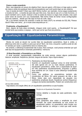 Como e onde conectá-lo
 Bom, isso depende um pouco do objetivo final, mas em geral, o EQ deve vir logo após a saída
da mesa e antes de quaisquer tipos de processadores que você queira ligar ao seu sistema.
 Isso é receita de bolo?! Claro que não!!! Minha mulher, por exemplo, nunca segue exatamente
a receita de bolo... a receita diz para ela usar três ovos, mas ela só usa um e o bolo funciona...é
assim também com o áudio. Colocar o EQ na saída da mesa é a regra mais simples, mas você
pode variar de acordo com sua necessidade. Não tenha medo de tentar novas configurações
para seu sistema... desde que não seja na hora do culto, claro.
 Ah, e se lembre sempre de conectar a saída da mesa (OUT) na entrada do EQ (IN). Parece
óbvio?! Mas nem tanto... já vi muita coisa esquisita por aí…

 Finalmente, a Equalização!!!
 Bom, depois de toda essa enrolação, cheguei onde você queria... a Equalização!!! Só que
enrolei tanto que acabou o espaço... acho que vai ter que ficar pra próxima...


Equalização III - Equalizadores Paramétricos
                                                                                 por David Fernandes

 Muitos de vocês já devem ter ouvido falar do equalizador paramétrico. Qual é, então, a
diferença entre ele e o gráfico e para que serve? Bom, de início, enquanto o gráfico pode ter até
31 bandas por canal, o paramétrico terá no máximo dez.
 No entanto, a diferença fundamental não é essa. Para começar, você precisa entender por quê
este tipo de equipamento é chamado paramétrico. Vamos lá.

  O Sinal Senoidal, o Paramétrico e os Filtros
 O sinal senoidal, representação matemática da onda sonora, possui alguns parâmetros
básicos: amplitude, freqüência, período, largura de banda. Veja a figura abaixo:

                                    Parâmetros do Sinal Senoidal
                                    Quando um equalizador qualquer actua no sinal senoidal,
                                    ele está agindo em um ou mais desses parâmetros. O
                                    equalizador paramétrico, então, tem a capacidade de atuar
                                    em três parâmetros simultaneamente, enquanto o gráfico
                                    atua somente em um. Essa é outra diferença fundamental
                                    entre eles.
                                    Como nos gráficos, os paramétricos também são
                                    constituídos de filtros. Em geral possuem de três a dez
                                    filtros, todos eles com capacidade de atuação nos
                                    parâmetros amplitude (level), freqüência central (frequency)
                                    e largura de banda (bandwidth). Podem ser construídos com
um ou dois canais.
 Veja abaixo uma seção (filtro) de um equalizador paramétrico e suas funções:

                                          Secção de um Equalizador Paramétrico

                                          Vamos detalhar a função de cada parâmetro. Vem
                                          comigo.

                                          Level ou Nível
                                          Esse parâmetro atua sobre a amplitude do sinal
                                          senoidal. De modo semelhante ao que ocorre no
                                          equalizador gráfico, no paramétrico essa função nos
                                          permite atenuar ou reforçar o sinal que está sendo


65
 