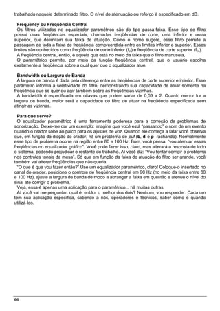 trabalhado naquele determinado filtro. O nível de atenuação ou reforço é especificado em dB.

  Frequency ou Freqüência Central
  Os filtros utilizados no equalizador paramétrico são do tipo passa-faixa. Esse tipo de filtro
possui duas freqüências especiais, chamadas freqüências de corte, uma inferior e outra
superior, que delimitam sua faixa de atuação. Como o nome sugere, esse filtro permite a
passagem de toda a faixa de freqüência compreendida entre os limites inferior e superior. Esses
limites são conhecidos como freqüência de corte inferior (fci) e freqüência de corte superior (fcs).
  A freqüência central, então, é aquela que está no meio da faixa que o filtro manuseia.
  O paramétrico permite, por meio da função freqüência central, que o usuário escolha
exatamente a freqüência sobre a qual quer que o equalizador atue.

  Bandwidth ou Largura de Banda
  A largura de banda é dada pela diferença entre as freqüências de corte superior e inferior. Esse
parâmetro informa a seletividade do filtro, demonstrando sua capacidade de atuar somente na
freqüência que se quer ou agir também sobre as freqüências vizinhas.
  A bandwidth é especificada em oitavas que podem variar de 0,03 a 2. Quanto menor for a
largura de banda, maior será a capacidade do filtro de atuar na freqüência especificada sem
atingir as vizinhas.

  Para que serve?
  O equalizador paramétrico é uma ferramenta poderosa para a correção de problemas de
sonorização. Deixe-me dar um exemplo: imagine que você está “passando” o som de um evento
quando o orador sobe ao palco para os ajustes de voz. Quando ele começa a falar você observa
que, em função da dicção do orador, há um problema de puf (b, d e p rachando). Normalmente
esse tipo de problema ocorre na região entre 80 e 100 Hz. Bom, você pensa: “vou atenuar essas
freqüências no equalizador gráfico”. Você pode fazer isso, claro, mas alterará a resposta de todo
o sistema, podendo prejudicar o restante do trabalho. Aí você diz: “Vou tentar corrigir o problema
nos controles tonais da mesa”. Só que em função da faixa de atuação do filtro ser grande, você
também vai alterar freqüências que não queria.
  “O que é que vou fazer então?” Use um equalizador paramétrico, claro! Coloque-o insertado no
canal do orador, posicione o controle de freqüência central em 90 Hz (no meio da faixa entre 80
e 100 Hz), ajuste a largura de banda de modo a abranger a faixa em questão e atenue o nível do
sinal até corrigir o problema.
  Veja, essa é apenas uma aplicação para o paramétrico... há muitas outras.
  Aí você vai me perguntar: qual é, então, o melhor dos dois? Nenhum, vou responder. Cada um
tem sua aplicação específica, cabendo a nós, operadores e técnicos, saber como e quando
utilizá-los.




66
 