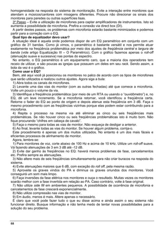 homogeneidade na resposta do sistema de monitoração. Evite a interação entre monitores que
atendam a músicos/cantores com mixagens diferentes. Procure não direcionar os sinais dos
monitores para paredes ou outras superfícies lisas.
  3º Passo – Evite a utilização de microfones para captar amplificadores de instrumentos. Isto só
aumenta a possibilidade de microfonia. Prefira a conexão via direct box (DI).
  A partir destes passos, os problemas com microfonia estarão bastante minimizados e podemos
partir para a correção com o EQ.
  Qual tipo de equalizador devo usar?
  A situação ideal é aquela onde podemos dispor de um EQ paramétrico em conjunto com um
gráfico de 31 bandas. Como já vimos, o paramétrico é bastante versátil e nos permite atuar
exatamente na freqüência problemática por meio dos ajustes de freqüência central e largura de
banda (vide artigo Equalização III – O Paramétrico). Com o gráfico fazemos apenas o roll-off
(atenuação suave e sucessiva) nas pontas do espectro.
  No entanto, o EQ paramétrico é um equipamento caro, que a maioria dos operadores tem
receio de utilizar, e são poucas as igrejas que possuem um deles em seu rack. Sendo assim, a
bola da vez é o gráfico.
  Como usar o EQ?
  Bem, até aqui você já posicionou os monitores no palco de acordo com os tipos de microfones
que serão utilizados e realizou outros ajustes. Agora siga a bula:
  1) Abra todos os canais de microfones.
  2) Levante uma das vias do monitor (com as outras fechadas) até que comece a microfonia.
Volte um pouco o volume da via.
  3) Identifique a freqüência problemática (por meio de um RTA ou usando o “ouvidômetro”) e, no
EQ, dê um leve incremento. Se a microfonia retornar, você identificou a freqüência certa.
Retorne o fader do EQ ao ponto de origem e depois atenue esta freqüência em 3 dB. Faça o
mesmo procedimento com as freqüências vizinhas porque elas podem estar contribuindo para a
microfonia.
  4) Repita o processo na mesma via até eliminar as cinco ou seis freqüências mais
problemáticas. Se não houver cinco ou seis freqüências problemáticas isto é muito bom. Não
fique procurando “chifres em cabeça de cavalo”.
  5) Faça o mesmo para todas as vias de monitor. Não esqueça de desligar a anterior.
  6) Ao final, levante todas as vias do monitor. Se houver algum problema, corrija-o.
  Este procedimento é apenas um dos muitos utilizados. No entanto é um dos mais fáceis e
eficientes processos de alinhamento de monitor.
  Agora, lembre-se:
  1) Para monitores de voz, corte abaixo de 100 Hz e acima de 10 kHz. Utilize um roll-off suave.
Vá fazendo atenuações de 3 em 3 dB até -12 dB.
  2) Evite dar ganho às freqüências no EQ: haverá menos problemas de fase, cancelamentos
etc. Prefira sempre as atenuações.
  3) Não altere mais de seis freqüências simultaneamente para não criar buracos na resposta do
sistema.
  4) Evite atenuações maiores que 6 dB, com exceção do roll off, pela mesma razão.
  5) Aproveite os graves vindos do PA e diminua os graves oriundos dos monitores. Você
conseguirá um som mais limpo.
  6) Faça inversões da fase elétrica nos monitores e ouça o resultado. Muitas vezes os monitores
soarão melhor com a fase invertida em relação ao PA. Caso contrário, volte à fase original.
  7) Não utilize side fill em ambientes pequenos. A possibilidade de ocorrência de microfonia e
cancelamentos de fase crescerá exponencialmente.
  8) Não utilize compressão nas vias de monitor.
  9) Em áudio, menos é mais. Altere apenas o necessário.
  É claro que você pode fazer tudo o que eu disse acima e ainda assim o seu sistema não
funcionar direito. Busque informação e não tenha medo de tentar novas possibilidades para a
solução do seu problema.



68
 