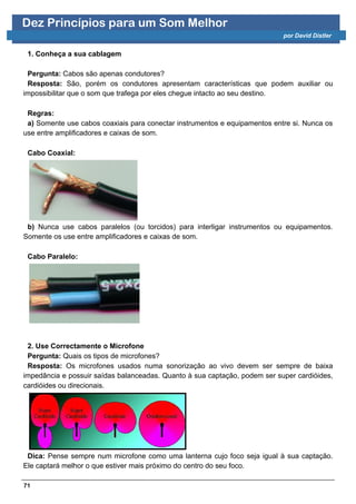 Dez Princípios para um Som Melhor
                                                                            por David Distler


 1. Conheça a sua cablagem

 Pergunta: Cabos são apenas condutores?
 Resposta: São, porém os condutores apresentam características que podem auxiliar ou
impossibilitar que o som que trafega por eles chegue intacto ao seu destino.

 Regras:
 a) Somente use cabos coaxiais para conectar instrumentos e equipamentos entre si. Nunca os
use entre amplificadores e caixas de som.

 Cabo Coaxial:




 b) Nunca use cabos paralelos (ou torcidos) para interligar instrumentos ou equipamentos.
Somente os use entre amplificadores e caixas de som.

 Cabo Paralelo:




 2. Use Correctamente o Microfone
 Pergunta: Quais os tipos de microfones?
 Resposta: Os microfones usados numa sonorização ao vivo devem ser sempre de baixa
impedância e possuir saídas balanceadas. Quanto à sua captação, podem ser super cardióides,
cardióides ou direcionais.




 Dica: Pense sempre num microfone como uma lanterna cujo foco seja igual à sua captação.
Ele captará melhor o que estiver mais próximo do centro do seu foco.

71
 