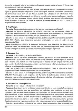 tempo, foi necessário criar-se um equipamento que controlasse estas variações de forma mais
eficiente que as mãos dos operadores.
  O compressor, dependendo dos seus ajustes, pode limitar um som, estabelecendo um teto
rígido do qual ele não passará por mais que o som original aumente; comprimir o som atuando
de forma mais suave, com um teto flexível, quando este ultrapassar um determinado nível;
realçar o som de um instrumento permitindo ao operador deixar sua execução suave mais alta
no "mix", por ter a segurança de que quando vierem os picos, o compressor não deixará que
sobrecarreguem a entrada da mesa; e abaixar automaticamente um som a partir do
surgimento de outro qualquer.

 6. Amplificação
 Pergunta: Como posso evitar queimar os alto-falantes por erros de amplificação?
 Resposta Na verdade, perdem-se um número muito maior de alto-falantes quando os
operadores pedem mais som de sistemas e amplificadores sob-dimensionados, que acabam
"clipando" e danificando os auto-falantes, do que por excesso de potência.
 Dica: Se as suas caixas de som são profissionais, certificadas por fabricantes sérios como EV,
EAW, RCF Mackie, elas tipicamente suportam amplificação em torno do dobro de sua
especificação RMS.
 Aviso: Como sempre no áudio, é necessário testar antes e ter certeza de que a estrutura de
ganho de todo o seu sistema está correto, para que nenhum componente venha a clipar por
mandar sinais para as caixas que elas nunca foram projetadas para reproduzir!

  7. Caixas de Som
  Pergunta: Qual a melhor posição dos alto-falantes?
  Resposta Embora não exista uma resposta definitiva que abranja todos os ambientes, o que
se pode dizer é que quanto menor o número de caixas cobrindo a mesma região do auditório
com o mesmo sinal, melhor; por evitar as chegadas do mesmo som em tempos diferentes. Isto
gera padrões de interferência que acabam com a uniformidade da cobertura, ou seja, o som será
diferente em cada assento do auditório.
  Obs.: Isto também ocorre com o vazamento dos instrumentos, "cubos" e sistemas de retorno
do palco quando em intensidade próxima à das caixas principais.
  Dica: Se as suas caixas de som são profissionais, certificadas por fabricantes sérios como EV,
EAE, RCF Mackie, para serem suspensas em "fly" acima do auditório, se a altura do salão for
adequada e as cornetas das caixas tiverem ângulos de cobertura adequados para o auditório,
insto proporcionará uma cobertura mais uniforme.

  8. Reverberação X Inteligibilidade
  Pergunta: O que é e qual a relação disso com o som?
  Resposta: Quando um som é emitido dentro de um ambiente, as suas ondas trafegam pelo ar
até darem de encontro com as superfícies que delimitam este ambiente. A partir daí,
dependendo da relação entre as propriedades do material e das freqüências que compõem este
som (na verdade, os seus correspondentes comprimentos de onda), o som pode ser absorvido e
desaparecer, ser refletido e voltar ao ambiente ou ainda passar pela superfície e se propagar
pelos ambientes anexos. Como os sons emitidos naturalmente são compostos por uma gama de
freqüências, o normal é que ocorram todos estes processos nas diversas faixas de freqüências.
  Quando o som é refletido, ao invés de sua energia decair naturalmente, ela é sustentada pela

73
 