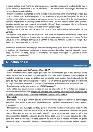 o culto e o último a sair, fechando a igreja cansado, frustrado e mau compreendido, tendo visto o
dia do Senhor, o sétimo dia, o dia de descanso . . . se tornar numa antecipação das dores de
cabeça da semana de trabalho.
 O som no contexto evangélico é como espada de dois gumes, uma ferramenta poderosa que
pode contribuir tanto à difusão quanto à distração da mensagem do Evangelho. Se temos a
melhor e mais vital das mensagens, vamos nos empenhar por transmiti-la de modo condigno
com sua importância! A tecnologia está do nosso lado. Que não falte da nossa parte preparo,
estudo e ensaio para que uma má transmissão (técnica) desta mensagem não a confira uma
aparência inconseqüente ou coisa feita como mero passatempo!
 Se algum de vocês tem falta de sabedoria peça a Deus, que a todos dá livremente de boa
vontade.
 Se alguém serve, faça o com as forças que Deus provê, de forma que em todas as coisas Deus
seja glorificado. Tudo o que fizerem, seja em palavra ou em ação, façam-no em nome do Senhor
Jesus, de todo o coração, como para o Senhor, e não para homens. (Extraído de Tiago 1:5, I
Pedro 4:11 e Colossenses 3: 17 e 23)

Estaremos aproveitando este espaço nas matérias seguintes, para abordar tópicos que auxiliem
e inspirem os interessados nesta área a fazerem o som da melhor maneira possível - como,
alias, ele deve ser feito, devido à importância da nossa mensagem e Daquele a quem
destinamos o nosso louvor!


Questão de Fé
                                                                                  por David Distler


  ... A Fé vem pelo ouvir da Palavra... (Rom. 10:17)
  Achei importante incluir esta página pois creio que demonstrará que o meu emprego deste
trecho bíblico tem a ver com um princípio de vida, não sendo somente uma estratégia de
marketing destinada a atrair um público-alvo constituído pelas igrejas. Este trecho extraído da
carta de Paulo aos Romanos capítulo 10 verso 17 é um princípio que tem dirigido meu trabalho
ao longo dos últimos vinte anos, a princípio indiretamente, e de forma direta nos últimos seis.
  Recentemente me foi feita a pergunta: "Fé? Fé em que?"
  Acho válida esta dúvida nesses tempos em que se fala muito em fé, e dedico este espaço a
responder esta questão pois o objeto de nossa fé é de tamanha importância que impactará não
somente nosso viver diário como principalmente o nosso destino eterno.
  Eternidade
  Eternidade? Mas o que é enfim, esta tal eternidade? Numa sociedade em que a comunicação
eletrônica corre a volta ao planeta à velocidade da luz, a palavra eternidade tem, talvez, perdido
o seu peso.
  Me recordo de uma ilustração que ficou gravada em minha mente há muitos anos atrás: No alto
de uma cordilheira, acima de todos os picos, se eleva uma monumental montanha de pedra
maciça. Uma vez por ano, em seu trajeto migratório, uma pequenina ave passa por ali e, por
alguns instantes, deposita os poucos gramas de seu peso sobre a imensa e estrutura de pedra,
para nela afiar o seu bico. Se fosse possível, no dia em que a imensa montanha de pedra
tivesse se reduzido a um grão de areia por este hábito anual da pequenina ave, teria se passado


78
 