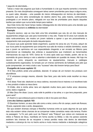 1 segundo de eternidade...
  Talvez o maior dos enganos que ilude a humanidade é a de que importa somente o momento
presente. Os mais disciplinados conseguem talvez serem previdentes para daqui a alguns anos,
ou quem sabe, décadas - uma questão de meros milissegundos em termos de eternidade -
enquanto que uma séria consideração do destino eterno fica, pela maioria, continuamente
postergada a um terceiro plano, relegada em sua lista de prioridades para depois daquelas
tarefas que sabem que nunca terão tempo para realizar.
  Que triste ironia não haver tempo nestes milissegundos de vida terrena para uma decisão que
diretamente impactará os milênios da eternidade!
  Exemplo
  Enquanto escrevo, vejo ao meu lado uma foto amarelada que caiu de um dos manuais de
equipamentos antigos que usei para incrementar o meu site. Tirada há 53 anos num estúdio de
rádio norte-americana, ela mostra um jovem radiante a operar o que era provavelmente o
equipamento mais avançado de áudio daquela época.
  Do pouco que pude aprender deste engenheiro, quando há cerca de uns 10 anos, adquiri de
sua viuva parte do equipamento que compunha sua sala de música e estúdio doméstico, soube
que o jovem se aprimorou em sua especialidade chegando a ser enviado ao México para
supervisionar as instalações das antenas e equipamentos que irradiaram as transmissões
internacionais da copa de 1970. Cerca de 15 anos após esta sua missão, porém, ele se viu
acometido de grave doença e veio a adentrar a eternidade em questão de meses. Até hoje me
recordo de como, enquanto eu examinava os equipamentos, manuais e catálogos
cuidadosamente organizados, fui tomado por um imenso sentimento de futilidade pois pelo que
pude compreender, em meio a todo o seu "sucesso" eles não tiveram tempo para Deus!
  Evangelho de Lucas capítulo 12:
  16 E lhes proferiu ainda uma parábola, dizendo: O campo de um homem rico produziu com
abundância.
  17 E arrazoava consigo mesmo, dizendo: Que farei, pois não tenho onde recolher os meus
frutos?
  18 E disse: Farei isto: destruirei os meus celeiros, reconstruí-los-ei maiores e aí recolherei todo
o meu produto e todos os meus bens.
  19 Então, direi à minha alma: tens em depósito muitos bens para muitos anos; descansa,
come, bebe e regala-te.
  20 Mas Deus lhe disse: Louco, esta noite te pedirão a tua alma; e o que tens preparado, para
quem será?
  21 Assim é o que entesoura para si mesmo e não é rico para com Deus.
  Livro dos Salmos capítulo 103:
  15 Quantoao homem, os seus dias são como a relva; como a flor do campo, assim ele floresce;
16 pois, soprando nela o vento, desaparece;
  Sei que existem diversas crenças e filosofias humanas entre as quais algumas de que após
esta vida existem várias chances de se compensar males cometidos nesta vida terrena. Porém
na passagem: "a Fé vem pelo ouvir da Palavra" esta "Palavra" que coloco em maiúscula se
refere à Palavra de Deus, manifesta em forma escrita na Bíblia; e não me parece coerente
existirem tais chances de se recuperar o tempo perdido nesta vida dentro da eternidade
mediante a cobrança do rico no trecho acima e muito menos mediante a declaração categórica

79
 