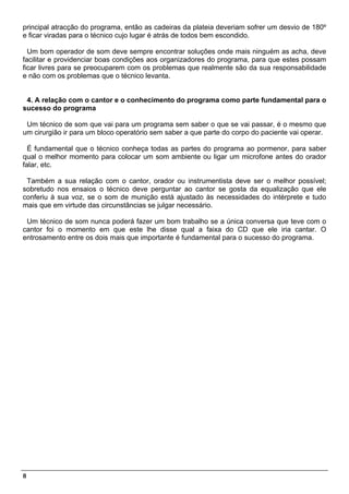 principal atracção do programa, então as cadeiras da plateia deveriam sofrer um desvio de 180º
e ficar viradas para o técnico cujo lugar é atrás de todos bem escondido.

  Um bom operador de som deve sempre encontrar soluções onde mais ninguém as acha, deve
facilitar e providenciar boas condições aos organizadores do programa, para que estes possam
ficar livres para se preocuparem com os problemas que realmente são da sua responsabilidade
e não com os problemas que o técnico levanta.


 4. A relação com o cantor e o conhecimento do programa como parte fundamental para o
sucesso do programa

 Um técnico de som que vai para um programa sem saber o que se vai passar, é o mesmo que
um cirurgião ir para um bloco operatório sem saber a que parte do corpo do paciente vai operar.

  É fundamental que o técnico conheça todas as partes do programa ao pormenor, para saber
qual o melhor momento para colocar um som ambiente ou ligar um microfone antes do orador
falar, etc.

 Também a sua relação com o cantor, orador ou instrumentista deve ser o melhor possível;
sobretudo nos ensaios o técnico deve perguntar ao cantor se gosta da equalização que ele
conferiu à sua voz, se o som de munição está ajustado às necessidades do intérprete e tudo
mais que em virtude das circunstâncias se julgar necessário.

 Um técnico de som nunca poderá fazer um bom trabalho se a única conversa que teve com o
cantor foi o momento em que este lhe disse qual a faixa do CD que ele iria cantar. O
entrosamento entre os dois mais que importante é fundamental para o sucesso do programa.




8
 