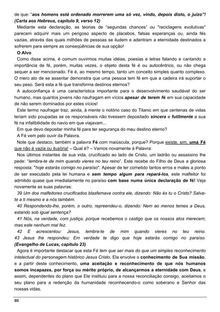 de que: “aos homens está ordenado morrerem uma só vez, vindo, depois disto, o juízo”!
(Carta aos Hebreus, capítulo 9, verso 12)
  Mediante esta declaração, as teorias de “segundas chances” ou "reciclagens evolutivas"
parecem adquirir mais um perigoso aspecto de placebos, falsas esperanças ou, ainda fés
vazias, através das quais milhões de pessoas se iludem e adentram a eternidade destinados a
sofrerem para sempre as conseqüências de sua opção!
  O Alvo
  Como disse acima, é comum ouvirmos muitas idéias, poesias e letras falando e cantando a
importância de fé, porém, muitas vezes, o objeto desta fé é ou autocêntrico, ou não chega
sequer a ser mencionado. Fé é, ao mesmo tempo, tanto um conceito simples quanto complexo.
O mero ato de se assentar demonstra que uma pessoa tem fé em que a cadeira irá suportar o
seu peso. Será esta a fé que transforma destinos eternos?
  A autoconfiança é uma característica importante para o desenvolvimento saudável do ser
humano, mas quantos jovens não naufragam em vícios apesar de terem fé em sua capacidade
de não serem dominados por estes vícios!
  Este termo naufragar traz, ainda, à mente o notório caso do Titanic em que centenas de vidas
teriam sido poupadas se os responsáveis não tivessem depositado sincera e futilmente a sua
fé na infalibilidade do navio em que viajavam...
  Em que devo depositar minha fé para ter segurança do meu destino eterno?
  A Fé vem pelo ouvir da Palavra.
  Note que destaco, também a palavra Fé com maiúscula, porque? Porque existe, sim, uma Fé
que não é vazia ou ilusória! – Qual é? – Vamos novamente à Palavra:
  Nos últimos instantes de sua vida, crucificado ao lado de Cristo, um ladrão ou assassino lhe
pede: “lembra-te de mim quando vieres no teu reino”. Este recebe do Filho de Deus a gloriosa
resposta: "hoje estarás comigo no paraíso". Apesar de ter cometido tantos erros e males a ponto
de ser executado pela lei humana e sem tempo algum para repará-los, este malfeitor foi
admitido quase que imediatamente no paraíso com base numa única declaração de fé! Veja
novamente as suas palavras:
  39 Um dos malfeitores crucificados blasfemava contra ele, dizendo: Não és tu o Cristo? Salva-
te a ti mesmo e a nós também.
  40 Respondendo-lhe, porém, o outro, repreendeu-o, dizendo: Nem ao menos temes a Deus,
estando sob igual sentença?
  41 Nós, na verdade, com justiça, porque recebemos o castigo que os nossos atos merecem;
mas este nenhum mal fez.
  42 E acrescentou: Jesus, lembra-te de mim quando vieres no teu reino.
43 Jesus lhe respondeu: Em verdade te digo que hoje estarás comigo no paraíso.
(Evangelho de Lucas, capítulo 23)
  Agora é importante destacar que esta Fé tem que ser mais do que um simples reconhecimento
intelectual do personagem histórico Jesus Cristo. Ela envolve o conhecimento de Sua missão,
e a partir deste conhecimento, uma aceitação e reconhecimento de que nós humanos
somos incapazes, por força ou mérito próprio, de alcançarmos a eternidade com Deus, e
assim, dependentes do plano que Ele instituiu para a nossa reconciliação consigo, aceitamos o
seu plano para a redenção da humanidade reconhecendo-o como soberano e Senhor das
nossas vidas.

80
 