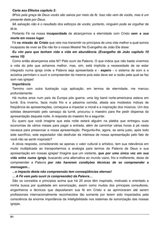 Carta aos Efésios capítulo 2:
  8Pois pela graça de Deus vocês são salvos por meio da fé. Isso não vem de vocês, mas é um
presente dado por Deus.
  9A salvação não é o resultado dos esforços de vocês; portanto, ninguém pode se orgulhar de
tê-la.
  Portanto Fé na nossa incapacidade de alcançarmos a eternidade com Cristo sem a sua
morte em nosso lugar.
  Fé na missão de Cristo que veio nos transmitir os princípios de uma vida melhor a qual somos
incapazes de viver se Ele não for o nosso Mestre! No Evangelho de João Ele disse:
  Eu vim para que tenham vida e vida em abundância. (Evangelho de João capitulo 10
verso 10)
  Como então alcançamos esta fé? Pelo ouvir da Palavra. O que indica que não basta vivermos
a vida do jeito que achamos melhor, mas, sim, está implícita a necessidade de se estar
integrado numa igreja onde a Palavra seja apresentada e - espero - o sistema de som e a
acústica permitam o ouvir e compreender da mesma pois esta deve ser a razão pela qual se faz
som nas igrejas!
  Importância
  Termino com outra ilustração cuja aplicação, em termos de eternidade, me marcou
profundamente:
  Há muitos anos num país da Europa pós guerra, uma big band norte-americana estava em
turnê. Era inverno, fazia muito frio e a péssima comida, aliada aos modestos índices de
freqüência às apresentações, começava a impactar a moral e a inspiração dos músicos. Um dos
solistas desanimado pelo cansaço da turnê, procurou o maestro para lhe pedir dispensa da
apresentação daquela noite. A resposta do maestro foi a seguinte:
  Eu quero que você imagine que esta noite estará alguém na platéia que entregou suas
economias de vários meses para pagar a entrada, além de caminhar várias horas à pé nesta
nevasca para presenciar a nossa apresentação. Pergunto-lhe, agora, se seria justo, após todo
este sacrifício, este espectador não desfrutar da inteireza de nossa apresentação pelo fato de
você não se sentir inspirado?
  A obvia resposta, considerando se apenas o valor cultural e artístico, tem sua relevância em
muito multiplicada ao transportarmos a analogia para termos da Palavra de Deus e sua
apresentação em nossas igrejas! Imagine que um visitante, que por uma única vez em sua
vida entra numa igreja, buscando uma alternativa ao mundo vazio, frio e indiferente, deixe de
compreender a Palavra por não haverem condições técnicas de se compreender a
mensagem...
  ...o impacto desta não compreensão tem conseqüências eternas!
  ... A Fé vem pelo ouvir (e compreender) da Palavra…
  São os conceitos e princípios acima que há 20 anos têm inspirado, motivado e orientado a
minha busca por qualidade em sonorização, assim como muitos dos principais consultores,
engenheiros e técnicos que depositaram sua fé em Cristo e se aprimoraram até serem
profissionais internacionalmente reconhecidos tão somente por terem sido impactados pela
consciência da enorme importância da inteligibilidade nos sistemas de sonorização das nossas
igrejas.



81
 