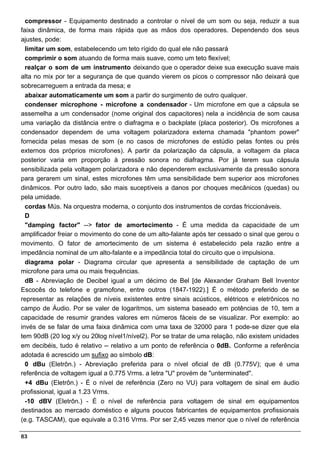 compressor - Equipamento destinado a controlar o nível de um som ou seja, reduzir a sua
faixa dinâmica, de forma mais rápida que as mãos dos operadores. Dependendo dos seus
ajustes, pode:
  limitar um som, estabelecendo um teto rígido do qual ele não passará
  comprimir o som atuando de forma mais suave, como um teto flexível;
  realçar o som de um instrumento deixando que o operador deixe sua execução suave mais
alta no mix por ter a segurança de que quando vierem os picos o compressor não deixará que
sobrecarreguem a entrada da mesa; e
  abaixar automaticamente um som a partir do surgimento de outro qualquer.
  condenser microphone - microfone a condensador - Um microfone em que a cápsula se
assemelha a um condensador (nome original dos capacitores) nela a incidência de som causa
uma variação da distância entre o diafragma e o backplate (placa posterior). Os microfones a
condensador dependem de uma voltagem polarizadora externa chamada "phantom power"
fornecida pelas mesas de som (e no casos de microfones de estúdio pelas fontes ou prés
externos dos próprios microfones). A partir da polarização da cápsula, a voltagem da placa
posterior varia em proporção à pressão sonora no diafragma. Por já terem sua cápsula
sensibilizada pela voltagem polarizadora e não dependerem exclusivamente da pressão sonora
para gerarem um sinal, estes microfones têm uma sensibilidade bem superior aos microfones
dinâmicos. Por outro lado, são mais suceptíveis a danos por choques mecânicos (quedas) ou
pela umidade.
  cordas Mús. Na orquestra moderna, o conjunto dos instrumentos de cordas friccionáveis.
  D
  "damping factor" --> fator de amortecimento - É uma medida da capacidade de um
amplificador freiar o movimento do cone de um alto-falante após ter cessado o sinal que gerou o
movimento. O fator de amortecimento de um sistema é estabelecido pela razão entre a
impedância nominal de um alto-falante e a impedãncia total do circuito que o impulsiona.
  diagrama polar - Diagrama circular que apresenta a sensibilidade de captação de um
microfone para uma ou mais frequências.
  dB - Abreviação de Decibel igual a um décimo de Bel [de Alexander Graham Bell Inventor
Escocês do telefone e gramofone, entre outros (1847-1922).] É o método preferido de se
representar as relações de níveis existentes entre sinais acústicos, elétricos e eletrônicos no
campo de Áudio. Por se valer de logaritmos, um sistema baseado em potências de 10, tem a
capacidade de resumir grandes valores em números fáceis de se visualizar. Por exemplo: ao
invés de se falar de uma faixa dinâmica com uma taxa de 32000 para 1 pode-se dizer que ela
tem 90dB (20 log x/y ou 20log nível1/nível2). Por se tratar de uma relação, não existem unidades
em decibéis, tudo é relativo -- relativo a um ponto de referência o 0dB. Conforme a referência
adotada é acrescido um sufixo ao símbolo dB:
  0 dBu (Eletrôn.) - Abreviação preferida para o nível oficial de dB (0.775V); que é uma
referência de voltagem igual a 0.775 Vrms. a letra "U" provém de "unterminated".
  +4 dBu (Eletrôn.) - É o nível de referência (Zero no VU) para voltagem de sinal em áudio
profissional, igual a 1.23 Vrms.
  -10 dBV (Eletrôn.) - É o nível de referência para voltagem de sinal em equipamentos
destinados ao mercado doméstico e alguns poucos fabricantes de equipamentos profissionais
(e.g. TASCAM), que equivale a 0.316 Vrms. Por ser 2,45 vezes menor que o nível de referência

83
 