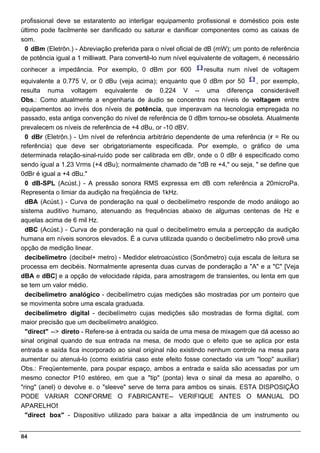 profissional deve se estaratento ao interligar equipamento profissional e doméstico pois este
último pode facilmente ser danificado ou saturar e danificar componentes como as caixas de
som.
 0 dBm (Eletrôn.) - Abreviação preferida para o nível oficial de dB (mW); um ponto de referência
de potência igual a 1 milliwatt. Para convertê-lo num nível equivalente de voltagem, é necessário
conhecer a impedância. Por exemplo, 0 dBm por 600              resulta num nível de voltagem
equivalente a 0.775 V, or 0 dBu (veja acima); enquanto que 0 dBm por 50         , por exemplo,
resulta numa voltagem equivalente de 0.224 V -- uma diferença considerável!
Obs.: Como atualmente a engenharia de áudio se concentra nos níveis de voltagem entre
equipamentos ao invés dos níveis de potência, que imperavam na tecnologia empregada no
passado, esta antiga convenção do nível de referência de 0 dBm tornou-se obsoleta. Atualmente
prevalecem os níveis de referência de +4 dBu, or -10 dBV.
  0 dBr (Eletrôn.) - Um nível de referência arbitrário dependente de uma referência (r = Re ou
referência) que deve ser obrigatoriamente especificada. Por exemplo, o gráfico de uma
determinada relação-sinal-ruído pode ser calibrada em dBr, onde o 0 dBr é especificado como
sendo igual a 1.23 Vrms (+4 dBu); normalmente chamado de "dB re +4," ou seja, " se define que
0dBr é igual a +4 dBu."
  0 dB-SPL (Acúst.) - A pressão sonora RMS expressa em dB com referência a 20microPa.
Representa o limiar da audição na freqüência de 1kHz.
  dBA (Acúst.) - Curva de ponderação na qual o decibelímetro responde de modo análogo ao
sistema auditivo humano, atenuando as frequências abaixo de algumas centenas de Hz e
aquelas acima de 6 mil Hz.
  dBC (Acúst.) - Curva de ponderação na qual o decibelímetro emula a percepção da audição
humana em níveis sonoros elevados. É a curva utilizada quando o decibelímetro não provê uma
opção de medição linear.
  decibelímetro (decibel+ metro) - Medidor eletroacústico (Sonômetro) cuja escala de leitura se
processa em decibéis. Normalmente apresenta duas curvas de ponderação a "A" e a "C" [Veja
dBA e dBC] e a opção de velocidade rápida, para amostragem de transientes, ou lenta em que
se tem um valor médio.
  decibelímetro analógico - decibelímetro cujas medições são mostradas por um ponteiro que
se movimenta sobre uma escala graduada.
  decibelímetro digital - decibelímetro cujas medições são mostradas de forma digital, com
maior precisão que um decibelímetro analógico.
  "direct" --> direto - Refere-se à entrada ou saída de uma mesa de mixagem que dá acesso ao
sinal original quando de sua entrada na mesa, de modo que o efeito que se aplica por esta
entrada e saída fica incorporado ao sinal original não existindo nenhum controle na mesa para
aumentar ou atenuá-lo (como existiria caso este efeito fosse conectado via um "loop" auxiliar)
Obs.: Freqüentemente, para poupar espaço, ambos a entrada e saída são acessadas por um
mesmo conector P10 estéreo, em que a "tip" (ponta) leva o sinal da mesa ao aparelho, o
"ring" (anel) o devolve e. o "sleeve" serve de terra para ambos os sinais. ESTA DISPOSIÇÃO
PODE VARIAR CONFORME O FABRICANTE-- VERIFIQUE ANTES O MANUAL DO
APARELHO!
  "direct box" - Dispositivo utilizado para baixar a alta impedância de um instrumento ou


84
 