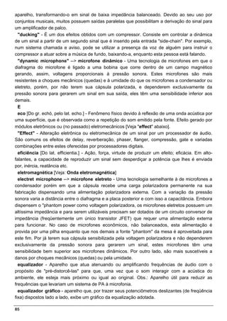 aparelho, transformando-o em sinal de baixa impedância balanceado. Devido ao seu uso por
conjuntos musicais, muitos possuem saídas paralelas que possibilitam a derivação do sinal para
um amplificador de palco.
  "ducking" - É um dos efeitos obtidos com um compressor. Consiste em controlar a dinâmica
de um sinal a partir de um segundo sinal que é inserido pela entrada "side-chain". Por exemplo,
num sistema chamada e aviso, pode se utilizar a presença da voz de alguém para instruir o
compressor a atuar sobre a música de fundo, baixando-a, enquanto esta pessoa está falando.
  "dynamic microphone" --> microfone dinâmico - Uma tecnologia de microfones em que o
diafragma do microfone é ligado a uma bobina que corre dentro de um campo magnético
gerando, assim, voltagens proporcionais à pressão sonora. Estes microfones são mais
resistentes a choques mecânicos (quedas) e à umidade do que os microfones a condensador ou
eletreto, porém, por não terem sua cápsula polarizada, e dependerem exclusivamente da
pressão sonora para gerarem um sinal em sua saída, eles têm uma sensibilidade inferior aos
demais.
  E
  eco [Do gr. echó, pelo lat. echo.] - Fenômeno físico devido à reflexão de uma onda acústica por
uma superfície, que é observada como a repetição do som emitido pela fonte. Efeito gerado por
módulos eletrônicos ou (no passado) eletromecânicos [Veja "effect" abaixo].
  "Effect" - Alteração eletrônica ou eletromecânica de um sinal por um processador de áudio.
São comuns os efeitos de delay, reverberação, phaser, flanger, compressão, gate e variadas
combinações entre estes oferecidas por processadores digitais.
  eficiência [Do lat. efficientia.] - Ação, força, virtude de produzir um efeito; eficácia. Em alto-
falantes, a capacidade de reproduzir um sinal sem desperdiçar a potência que lhes é enviada
por, inércia, reatância etc.
  eletromagnética [Veja: Onda eletromagnética]
  electret microphone --> microfone eletreto - Uma tecnologia semelhante à de microfones a
condensador porém em que a cápsula recebe uma carga polarizadora permanente na sua
fabricação dispensando uma alimentação polarizadora externa. Com a variação da pressão
sonora varia a distância entre o diafragma e a placa posterior e com isso a capacitância. Embora
dispensem o "phantom power como voltagem polarizadora, os microfones eletretos possuem um
altíssima impedância e para serem utilizáveis precisam ser dotados de um circuito conversor de
impedância (freqüentemente um único transistor JFET) que requer uma alimentação externa
para funcionar. No caso de microfones econômicos, não balanceados, esta alimentação é
provida por uma pilha enquanto que nos demais a fonte "phantom" da mesa é aproveitada para
este fim. Por já terem sua cápsula sensibilizada pela voltagem polarizadora e não dependerem
exclusivamente da pressão sonora para gerarem um sinal, estes microfones têm uma
sensibilidade bem superior aos microfones dinâmicos. Por outro lado, são mais suscetíveis a
danos por choques mecânicos (quedas) ou pela umidade.
  equalizador - Aparelho que atua atenuando ou amplificando frequências de áudio com o
propósito de "pré-distorcê-las" para que, uma vez que o som interagir com a acústica do
ambiente, ele esteja mais próximo ou igual ao original. Obs.: Aparelho útil para reduzir as
frequências que levariam um sistema de PA à microfonia.
  equalizador gráfico - aparelho que, por trazer seus potenciômetros deslizantes (de freqüência
fixa) dispostos lado a lado, exibe um gráfico da equalização adotada.

85
 