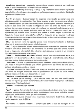 equalizador paramétrico - equalizador que permite ao operador selecionar as frequências
sobre as quais deseja atuar e a largura do filtro das mesmas.
  estéreo - estereofonia [De estere(o)- + -fon(e)- + -ia.] - Técnica de reproduzir sons registrados
ou produzidos pelo rádio ou em sonorizações, a qual se caracteriza por reconstituir a distribuição
espacial das fontes sonoras.
  F
  fase [Do gr. phásis.] - Qualquer estágio (ou etapa) de uma evolução, que compreende uma
série (ou um ciclo) de modificações: Eletr. Cada uma das tensões de uma corrente trifásica.
Fora de Fase Significa que determinadas frequências estão chegando defasadas com relação a
outras ou seja existe uma variação na chegada do tempo de ondas do mesmo som que,
portanto, deveriam estar chegando juntas. Isto resulta de que algumas frequências percorreram
trajetos diferentes (com tempos distintos) como por exemplo quando um mesmo som é
reproduzido por diversas caixas acústicas que cobrem a mesma região. O resultado de
frequências fora de fase é o chamado "comb filter" ou filtro pente em que algumas frequências
chegam em tempo de somar sua energia e outras chegam em tempo de cancelá-la constituindo
uma resposta altamente irregular.
  Obs.1: Isto também ocorre na captação quando vários microfones localizados a distâncias
diferentes de uma mesma fonte captam esta fonte sonora.
  Obs. 2: Alguns fabricantes rotulam erroneamente chaves inversoras de polaridade de suas
mesas de som com o termo "Fase" isto obviamente não é correto pois estas chaves invertem
todas as frequências o tempo todo (Ex. esta chave seria comutada no canal de um microfone
colocado debaixo da caixa de uma bateria)
  "fader" --> potenciômetro deslizante - Resistor variável com um cursor central móvel, que
pode servir como divisor de tensão. Numa mesa de mixagem, é o potenciômetro deslizante que
controla o nível de sinal de um canal no barramento mestre.
  "Post-fader" - Um sinal (ou potenciômetro que atua sobre este sinal) que no fluxo de sinais de
uma mesa de mixagem localiza-se após o fader (potenciômetro de volume) do canal sendo,
portanto, alterado pela posição do mesmo.
  "Pre-fader" - Um sinal (ou potenciômetro que atua sobre este sinal) que no fluxo de sinais de
uma mesa de mixagem localiza-se antes do potenciômetro de volume do canal estando,
portanto, independente das variações do fader do canal.
  "feedback" --> realimentação [Veja: microfonia].
  "flat" --> linear [Do lat. lineare.] - Que dá idéia de seguir uma linha reta. potenciômetros
lineares: São aqueles que atuam aumentando ou atenuando um sinal na proporção exata de seu
deslocamento. [Veja: logarítmicos].
  "foldback" --> retorno [Veja: Retorno]
  G
  "gain" --> ganho - Num circuito eletrônico, o aumento de potência de um sinal. Numa mesa de
mixagem, ou outros equipamentos de áudio, o potenciômetro que regula o nível de entrada,
amplificando, se necessário, o sinal que entra no aparelho.
  grave(s) - Termo que se refere às baixas frequências, normalmente de 20 Hz até a faixa dos
médios-graves em torno de 250 Hz.
  H
  "headroom" --> reserva dinâmica - Denominação dada à faixa de operação de um

86
 