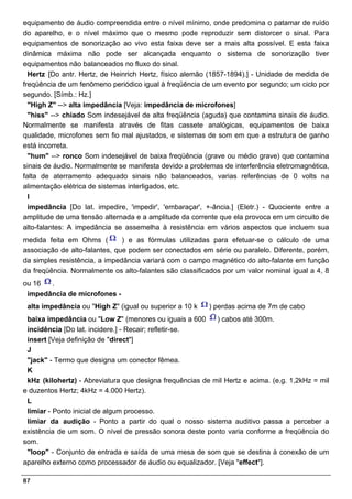 equipamento de áudio compreendida entre o nível mínimo, onde predomina o patamar de ruído
do aparelho, e o nível máximo que o mesmo pode reproduzir sem distorcer o sinal. Para
equipamentos de sonorização ao vivo esta faixa deve ser a mais alta possível. E esta faixa
dinâmica máxima não pode ser alcançada enquanto o sistema de sonorização tiver
equipamentos não balanceados no fluxo do sinal.
  Hertz [Do antr. Hertz, de Heinrich Hertz, físico alemão (1857-1894).] - Unidade de medida de
freqüência de um fenômeno periódico igual à freqüência de um evento por segundo; um ciclo por
segundo. [Símb.: Hz.]
  "High Z" --> alta impedância [Veja: impedância de microfones]
  "hiss" --> chiado Som indesejável de alta freqüência (aguda) que contamina sinais de áudio.
Normalmente se manifesta através de fitas cassete analógicas, equipamentos de baixa
qualidade, microfones sem fio mal ajustados, e sistemas de som em que a estrutura de ganho
está incorreta.
  "hum" --> ronco Som indesejável de baixa freqüência (grave ou médio grave) que contamina
sinais de áudio. Normalmente se manifesta devido a problemas de interferência eletromagnética,
falta de aterramento adequado sinais não balanceados, varias referências de 0 volts na
alimentação elétrica de sistemas interligados, etc.
  I
  impedância [Do lat. impedire, 'impedir', 'embaraçar', +-ância.] (Eletr.) - Quociente entre a
amplitude de uma tensão alternada e a amplitude da corrente que ela provoca em um circuito de
alto-falantes: A impedância se assemelha à resistência em vários aspectos que incluem sua
medida feita em Ohms (         ) e as fórmulas utilizadas para efetuar-se o cálculo de uma
associação de alto-falantes, que podem ser conectados em série ou paralelo. Diferente, porém,
da simples resistência, a impedância variará com o campo magnético do alto-falante em função
da freqüência. Normalmente os alto-falantes são classificados por um valor nominal igual a 4, 8
ou 16  .
 impedância de microfones -
 alta impedância ou "High Z" (igual ou superior a 10 k   ) perdas acima de 7m de cabo
 baixa impedância ou "Low Z" (menores ou iguais a 600      ) cabos até 300m.
 incidência [Do lat. incidere.] - Recair; refletir-se.
 insert [Veja definição de "direct"]
 J
 "jack" - Termo que designa um conector fêmea.
 K
 kHz (kilohertz) - Abreviatura que designa frequências de mil Hertz e acima. (e.g. 1,2kHz = mil
e duzentos Hertz; 4kHz = 4.000 Hertz).
 L
 limiar - Ponto inicial de algum processo.
 limiar da audição - Ponto a partir do qual o nosso sistema auditivo passa a perceber a
existência de um som. O nível de pressão sonora deste ponto varia conforme a freqüência do
som.
 "loop" - Conjunto de entrada e saída de uma mesa de som que se destina à conexão de um
aparelho externo como processador de áudio ou equalizador. [Veja "effect"].

87
 