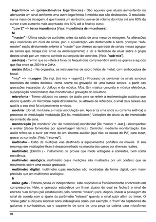 logarítmico --> (potenciômetros logarítmicos) - São aqueles que atuam aumentando ou
atenuando um sinal conforme uma curva logarítmica à medida que são deslocados. O resultado,
numa mesa de mixagem, é que haverá um acréscimo suave de volume do início até uns 60% do
cursor e um aumento mais acentuado dos 60% até o final do curso.
 "Low Z" --> baixa impedância [Veja: impedância de microfones].
 M
 "master" - Última seção de controles antes da saída de uma mesa de mixagem. As alterações
aqui realizadas em nível de sinais, pan e equalização vão diretamente à saída principal. "sub-
master" seção diretamente anterior à "master" que oferece ao operador de certas mesas agrupar
os canais que deseja (via envio ou endereçamento) e ter a facilidade de atuar sobre o grupo
destes sinais por um mesmo controle ou conjunto de controles. [Veja: "sub-mix"].
 médio(s) - Termo que se refere à faixa de frequências compreendida entre os graves e agudos
que fica entre os 250 Hz e 2kHz.
 metais (Mús.) - Na orquestra, os instrumentos de sopro feitos de metal, com embocadura de
bocal.
 "mix" --> mixagem [Do ingl. (to) mix + -agem2.] - Processo de combinar os sinais sonoros
recebidos de fontes distintas, como ocorre na gravação de uma banda sonora, a partir das
gravações separadas do diálogo e da música. Mús. Em música concreta e música eletrônica,
superposição concomitante das monofonias e gravação do resultado.
 microfonia - Termo utilizado no campo de áudio para se referir à realimentação acústica que
ocorre quando um microfone capta diretamente, ou através de reflexões, o sinal da/s caixa/s à/s
qual/is o seu sinal foi originalmente enviado.
 modular [Do lat. modulare.] - Fazer modulação em. Aplicar (a uma onda ou corrente elétrica) o
processo de modulação modulação [Do lat. modulatione.] Variações de altura ou de intensidade
na emissão de sons.
 monitoração [de monitorar Var. de monitorizar] monitorizar [De monitor + -izar.] - Acompanhar
e avaliar (dados fornecidos por aparelhagem técnica). Controlar, mediante monitorização. Em
áudio refere-se a ouvir por meio de um sistema auxiliar (que não as caixas do PA) para tocar,
gravar ou controlar. [Veja "retorno"].
 multicabo - Cabo de múltiplas vias destinado a equipamentos portáteis ou móveis. O seu
emprego em instalações fixas é desaconselhado na maioria dos casos por diversas razões.
 multímetro (Eletrôn.) - Instrumento de provas que mede voltagens e correntes, bem como
resistência.
 multímetro analógico, multímetro cujas medições são mostradas por um ponteiro que se
movimenta sobre uma escala graduada.
 multímetro digital, multímetro cujas medições são mostradas de forma digital, com maior
precisão que um multímetro analógico.
 N
 noise gate - Embora possa vir independente, este dispositivo é freqüentemente encontrado em
compressores. Nele, o operador estabelece um limiar abaixo do qual se fechará o sinal de
entrada num tempo (pré estabelecido pelo controle "attack") para, depois, liberar a passagem do
sinal de acordo com o ajuste do parâmetro "release" quando o sinal subir além do limiar. O
"noise gate" é útil para silenciar sons indesejáveis como, por exemplo, o "hum" de captadores de
guitarras e contrabaixos, ou o vazamento de sons de uma peça da bateria para microfones

88
 