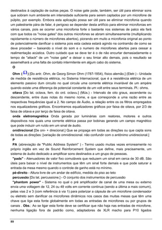 destinados à captação de outras peças. O noise gate pode, também, ser útil para eliminar sons
que sobram num ambiente em intensidade suficiente para serem captados por um microfone de
púlpito, por exemplo. Embora esta aplicação possa ser útil para se eliminar microfonia quando
um palestrante pára de falar, é perigoso se depender desta artifício para eliminar microfonias em
vários canais, pois se ocorrer uma microfonia forte o bastante nos sistemas de palco ela fará
com que todos os "noise gates" dos outros microfones se abram simultaneamente (multiplicando
rapidamente o número de microfones abertos), piorando em muito a microfonia original ao ponto
de potencialmente danificar o sistema pois esta cadeia estará agindo na contramão de como se
deve proceder -- baixando o nível do som e o numero de microfones abertos para cessar a
realimentação acústica. Outro cuidado que se deve ter é o de não encurtar demasiadamente o
tempo de "attack" de um "noise gate" e deixar o seu limiar alto demais, pois o resultado se
assemelhará a uma falta de contato intermitente em algum cabo do sistema.
  O

  Ohm (      ) [Do antr. Ohm, de Georg Simon Ohm (1787-1854), físico alemão.] (Eletr.) - Unidade
de medida de resistência elétrica, no Sistema Internacional, que é a resistência elétrica de um
elemento passivo dum circuito no qual circula uma corrente elétrica invariável de um ampére
quando existe uma diferença de potencial constante de um volt entre seus terminais. Pl.: ohms.
  oitava [Do lat. octava, fem. do ord. octavu.] (Mús.) - Intervalo de oito graus, ascendente ou
descendente, entre duas notas do mesmo nome, e que corresponde a uma razão entre as
respectivas frequências igual a 2. No campo de Áudio, a relação entre os os filtros empregados
nos equalizadores gráficos. Encontramos equalizadores gráficos por faixa de oitava, por 2/3 de
faixa de oitava e por terço de faixa de oitava.
  onda eletromagnética Onda gerada por luminárias com reatores, motores e outros
dispositivos nos quais uma corrente elétrica passa por bobinas gerando um campo magnético
que pode induzir um ruído em um sinal de áudio.
  onidirecional [De oni- + direcional.] Que se propaga em todas as direções ou que capta sons
de todas as direções: [variação de omnidirecional. não confundir com o antônimo unidirecional.]
  P
  PA (abreviação de "Public Address System" ) - Termo usado muitas vezes erroneamente no
próprio inglês em vez de Sound Reinforcement System que define, mais precisamente, um
sistema de áudio dedicado a amplificar sons destinados a um grupo de pessoas.
  "pads" - Atenuadores de valor fixo comutáveis que reduzem um sinal em cerca de 30 dB. São
úteis para baixar o nível de instrumentos que têm um sinal forte demais e que pode saturar a
entrada da mesa mesmo quando o controle de ganho está no mínimo.
  pé-direito - Altura livre de um andar de edifício, medida do piso ao teto
  percussão [Do lat. percussione.] - O conjunto dos instrumentos de percussão
  "phantom power" - Sistema no qual o pré amplificador de canal de uma mesa ou externo
envia uma voltagem de 12, 24 ou 48 volts em corrente continua (sendo a última a mais comum),
pelas vias 2 e 3 (com referência à via 1) para polarizar a cápsula de um microfone condensador
ou eletreto sem danificar os microfones dinãmicos nos casos das muitas mesas que têm uma
chave que liga esta fonte globalmente em todas as entradas de microfones ou por grupos de
canais . Obs.: Ao se ligar esta fonte deve se certificar que não haja nas entradas de microfone,
nenhuma ligação fora de padrão como, adaptadores de XLR macho para P10 ligados


89
 