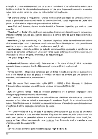 exemplo: é comum endereçar-se todos os vocais a um sub-mix e os instrumentos a outro para
facilitar o controle da intensidade de cada grupo no mix geral dispensando-se assim, a atuação
sobre cada um dos canais de vocais ou instrumentos individualmente.
  T
  TEF (Tempo Energia e Freqüência) - Gráfico tridimensional que dispõe as variáveis acima de
modo a possibilitar análises dos efeitos da acústica no som. Marca registrada da Crown que
produz equipamento e programas que fazem estas análises.
  terra (Eletr.) - O fio neutro de uma instalação elétrica. Qualquer dispositivo que funcione como
esse fio.
  "threshold" --> limiar - É o parâmetro que ajusta o limiar de um dispositivo como compressor,
módulo de efeitos ou noise gate. Nele se estabelece o ponto a partir do qual o dispositivo inicia a
sua ação.
  transdutor [Do ingl. transductor.] (Fís.) - Qualquer dispositivo capaz de transformar um tipo de
sinal em outro tipo, com o objectivo de transformar uma forma de energia em outra, possibilitar o
controle de um processo ou fenômeno, realizar uma medição, etc.
  transformador - Aparelho estático de indução eletromagnética, destinado a transformar um
sistema de correntes variáveis em um ou em vários outros sistemas de correntes variáveis, de
intensidade e tensão, em geral, diferentes, e de freqüência igual.
  TRS [Veja "plugue TRS"]
  U
  unidirecional [De uni- + direcional.] - Que se move ou flui numa só direção. Que capta sons
provenientes de uma única direção. Não confundir com o antônimo onidirecional.
  V
  válvula (Eletrôn.) - Dispositivo constituído por um bulbo fechado, que pode ser evacuado ou
não, e no interior do qual se produz e controla um feixe de elétrons por um conjunto de
eletrodos; válvula eletrônica, tubo eletrônico.
  W
  watt [de James Watt, engenheiro inglês (1736 - 1819).] - Eletr. Unidade do Sistema
Internacional que descreve uma potência de um joule por segundo [Símb.: W.]
  X
  XLR (ou Cannon Nome) - dado ao conector profissional de 3 contatos empregado para
interligar equipamentos de áudio balanceados.
  X-Y - Técnica de microfonação em que dois microfones direcionais são colocados com suas
cápsulas sobrepostas na vertical e seus corpos formando um ângulo de aproximadamente 90
graus. Esta técnica ajuda a minimizar os cancelamentos por chegada de sons defasados nos
microfones. É útil na captação estereofônica de corais.
  Y
  "Y" - Uma conexão em Y ou um cabo Y se refere a uma ligação em que a saída de uma fonte
de áudio é enviada a duas entradas distintas. Enquanto esta conexão pode proporcionar um
áudio sem perdas ou potenciais danos aos equipamentos respeitando-se certas condições,
nunca se deve utilizar esta conexão para combinar duas fontes de sinal e enviá-las a uma
mesma entrada de equipamento!
  Z
  "Z" - O símbolo eletrônico para impedância.[Veja: High Z e Low Z]

92
 