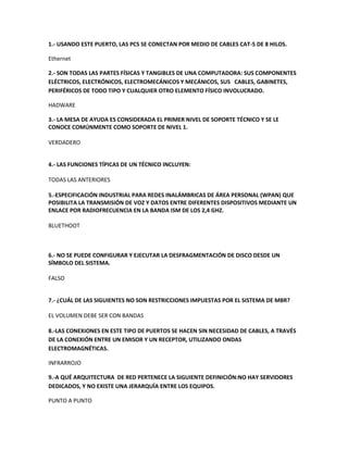 1.- USANDO ESTE PUERTO, LAS PCS SE CONECTAN POR MEDIO DE CABLES CAT-5 DE 8 HILOS.
Ethernet
2.- SON TODAS LAS PARTES FÍSICAS Y TANGIBLES DE UNA COMPUTADORA: SUS COMPONENTES
ELÉCTRICOS, ELECTRÓNICOS, ELECTROMECÁNICOS Y MECÁNICOS, SUS CABLES, GABINETES,
PERIFÉRICOS DE TODO TIPO Y CUALQUIER OTRO ELEMENTO FÍSICO INVOLUCRADO.
HADWARE
3.- LA MESA DE AYUDA ES CONSIDERADA EL PRIMER NIVEL DE SOPORTE TÉCNICO Y SE LE
CONOCE COMÚNMENTE COMO SOPORTE DE NIVEL 1.
VERDADERO
4.- LAS FUNCIONES TÍPICAS DE UN TÉCNICO INCLUYEN:
TODAS LAS ANTERIORES
5.-ESPECIFICACIÓN INDUSTRIAL PARA REDES INALÁMBRICAS DE ÁREA PERSONAL (WPAN) QUE
POSIBILITA LA TRANSMISIÓN DE VOZ Y DATOS ENTRE DIFERENTES DISPOSITIVOS MEDIANTE UN
ENLACE POR RADIOFRECUENCIA EN LA BANDA ISM DE LOS 2,4 GHZ.
BLUETHOOT
6.- NO SE PUEDE CONFIGURAR Y EJECUTAR LA DESFRAGMENTACIÓN DE DISCO DESDE UN
SÍMBOLO DEL SISTEMA.
FALSO
7.- ¿CUÁL DE LAS SIGUIENTES NO SON RESTRICCIONES IMPUESTAS POR EL SISTEMA DE MBR?
EL VOLUMEN DEBE SER CON BANDAS
8.-LAS CONEXIONES EN ESTE TIPO DE PUERTOS SE HACEN SIN NECESIDAD DE CABLES, A TRAVÉS
DE LA CONEXIÓN ENTRE UN EMISOR Y UN RECEPTOR, UTILIZANDO ONDAS
ELECTROMAGNÉTICAS.
INFRARROJO
9.-A QUÉ ARQUITECTURA DE RED PERTENECE LA SIGUIENTE DEFINICIÓN:NO HAY SERVIDORES
DEDICADOS, Y NO EXISTE UNA JERARQUÍA ENTRE LOS EQUIPOS.
PUNTO A PUNTO
 