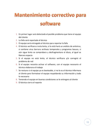15
1. En primer lugar será detectado el posible problema que tiene el equipo
del cliente
2. La falla será reportada al técnico
3. El equipo será entregado al técnico para reportar la falla
4. El técnico verificara si esta lenta, si lo está hará un análisis de antivirus,
si contiene virus borrara archivos temporales y programas basura, si
aún sigue lenta se comprobara y desfragmentara el disco, al igual se
liberara espacio
5. Si el equipo no está lento, el técnico verificara y/o corregirá el
problema de red
6. Si el equipo necesita activar el software, con el equipo necesario el
técnico elaborara el trabajo
7. Se revisara si el equipo ya es booteable, si no lo es el técnico informara
al cliente para formatear el equipo respaldando su información y todo
lo necesario
8. Teniendo el equipo en buenas condiciones se le entregara al cliente
9. El técnico cierra el reporte
 