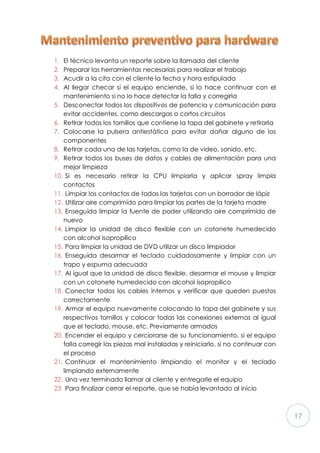 17
1. El técnico levanta un reporte sobre la llamada del cliente
2. Preparar las herramientas necesarias para realizar el trabajo
3. Acudir a la cita con el cliente la fecha y hora estipulada
4. Al llegar checar si el equipo enciende, si lo hace continuar con el
mantenimiento si no lo hace detectar la falla y corregirla
5. Desconectar todos los dispositivos de potencia y comunicación para
evitar accidentes, como descargas o cortos circuitos
6. Retirar todos los tornillos que contiene la tapa del gabinete y retirarla
7. Colocarse la pulsera antiestática para evitar dañar alguno de los
componentes
8. Retirar cada una de las tarjetas, como la de video, sonido, etc.
9. Retirar todos los buses de datos y cables de alimentación para una
mejor limpieza
10. Si es necesario retirar la CPU limpiarla y aplicar spray limpia
contactos
11. Limpiar los contactos de todas las tarjetas con un borrador de lápiz
12. Utilizar aire comprimido para limpiar las partes de la tarjeta madre
13. Enseguida limpiar la fuente de poder utilizando aire comprimido de
nuevo
14. Limpiar la unidad de disco flexible con un cotonete humedecido
con alcohol isopropilico
15. Para limpiar la unidad de DVD utilizar un disco limpiador
16. Enseguida desarmar el teclado cuidadosamente y limpiar con un
trapo y espuma adecuada
17. Al igual que la unidad de disco flexible, desarmar el mouse y limpiar
con un cotonete humedecido con alcohol isopropilico
18. Conectar todos los cables internos y verificar que queden puestos
correctamente
19. Armar el equipo nuevamente colocando la tapa del gabinete y sus
respectivos tornillos y colocar todas las conexiones externas al igual
que el teclado, mouse, etc. Previamente armados
20. Encender el equipo y cerciorarse de su funcionamiento, si el equipo
falla corregir las piezas mal instaladas y reiniciarlo, si no continuar con
el proceso
21. Continuar el mantenimiento limpiando el monitor y el teclado
limpiando externamente
22. Una vez terminado llamar al cliente y entregarle el equipo
23. Para finalizar cerrar el reporte, que se había levantado al inicio
 