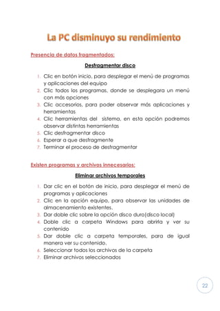 22
Presencia de datos fragmentados:
Desfragmentar disco
1. Clic en botón inicio, para desplegar el menú de programas
y aplicaciones del equipo
2. Clic todos los programas, donde se desplegara un menú
con más opciones
3. Clic accesorios, para poder observar más aplicaciones y
herramientas
4. Clic herramientas del sistema, en esta opción podremos
observar distintas herramientas
5. Clic desfragmentar disco
6. Esperar a que desfragmente
7. Terminar el proceso de desfragmentar
Existen programas y archivos innecesarios:
Eliminar archivos temporales
1. Dar clic en el botón de inicio, para desplegar el menú de
programas y aplicaciones
2. Clic en la opción equipo, para observar las unidades de
almacenamiento existentes.
3. Dar doble clic sobre la opción disco duro(disco local)
4. Doble clic a carpeta Windows para abrirla y ver su
contenido
5. Dar doble clic a carpeta temporales, para de igual
manera ver su contenido.
6. Seleccionar todos los archivos de la carpeta
7. Eliminar archivos seleccionados
 
