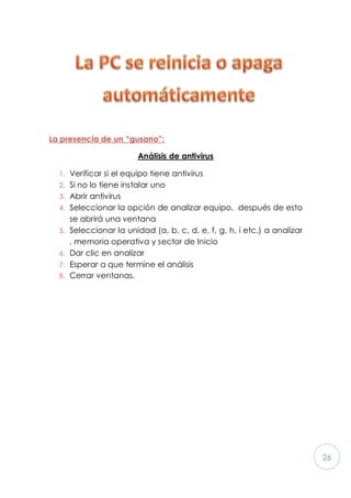 26
La presencia de un “gusano”:
Análisis de antivirus
1. Verificar si el equipo tiene antivirus
2. Si no lo tiene instalar uno
3. Abrir antivirus
4. Seleccionar la opción de analizar equipo, después de esto
se abrirá una ventana
5. Seleccionar la unidad (a, b, c, d, e, f, g, h, i etc.) a analizar
, memoria operativa y sector de Inicio
6. Dar clic en analizar
7. Esperar a que termine el análisis
8. Cerrar ventanas.
 