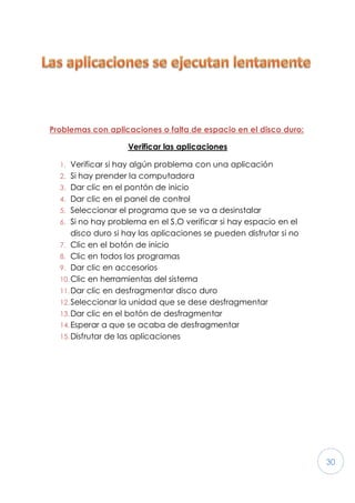 30
Problemas con aplicaciones o falta de espacio en el disco duro:
Verificar las aplicaciones
1. Verificar si hay algún problema con una aplicación
2. Si hay prender la computadora
3. Dar clic en el pontón de inicio
4. Dar clic en el panel de control
5. Seleccionar el programa que se va a desinstalar
6. Si no hay problema en el S.O verificar si hay espacio en el
disco duro si hay las aplicaciones se pueden disfrutar si no
7. Clic en el botón de inicio
8. Clic en todos los programas
9. Dar clic en accesorios
10.Clic en herramientas del sistema
11.Dar clic en desfragmentar disco duro
12.Seleccionar la unidad que se dese desfragmentar
13.Dar clic en el botón de desfragmentar
14.Esperar a que se acaba de desfragmentar
15.Disfrutar de las aplicaciones
 