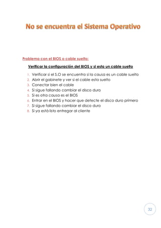 32
Problema con el BIOS o cable suelto:
Verificar la configuración del BIOS y si esta un cable suelto
1. Verificar si el S.O se encuentra si la causa es un cable suelto
2. Abrir el gabinete y ver si el cable esta suelto
3. Conectar bien el cable
4. Si sigue fallando cambiar el disco duro
5. Si es otra causa es el BIOS
6. Entrar en el BIOS y hacer que detecte el disco duro primero
7. Si sigue fallando cambiar el disco duro
8. Si ya está listo entregar al cliente
 