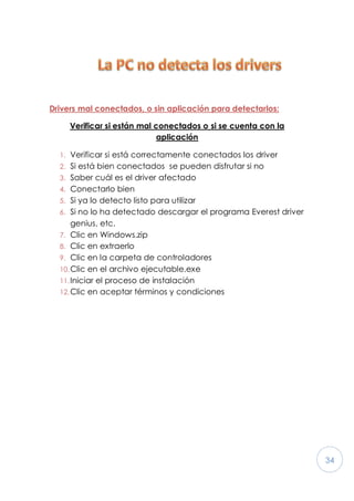 34
Drivers mal conectados, o sin aplicación para detectarlos:
Verificar si están mal conectados o si se cuenta con la
aplicación
1. Verificar si está correctamente conectados los driver
2. Si está bien conectados se pueden disfrutar si no
3. Saber cuál es el driver afectado
4. Conectarlo bien
5. Si ya lo detecto listo para utilizar
6. Si no lo ha detectado descargar el programa Everest driver
genius, etc.
7. Clic en Windows.zip
8. Clic en extraerlo
9. Clic en la carpeta de controladores
10.Clic en el archivo ejecutable.exe
11.Iniciar el proceso de instalación
12.Clic en aceptar términos y condiciones
 