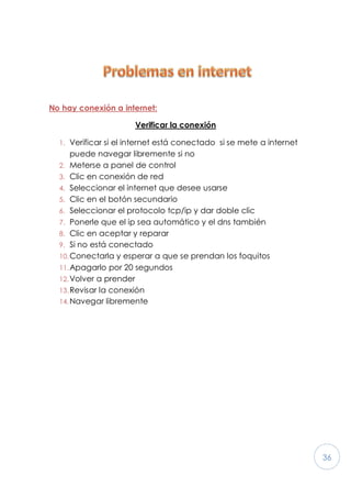 36
No hay conexión a internet:
Verificar la conexión
1. Verificar si el internet está conectado si se mete a internet
puede navegar libremente si no
2. Meterse a panel de control
3. Clic en conexión de red
4. Seleccionar el internet que desee usarse
5. Clic en el botón secundario
6. Seleccionar el protocolo tcp/ip y dar doble clic
7. Ponerle que el ip sea automático y el dns también
8. Clic en aceptar y reparar
9. Si no está conectado
10.Conectarla y esperar a que se prendan los foquitos
11.Apagarlo por 20 segundos
12.Volver a prender
13.Revisar la conexión
14.Navegar libremente
 
