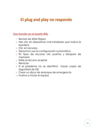 50
Con función en el puerto IRQ:
1. Revisar de ADM Dispos
2. Haz clic en dispositivos mal instalados que indica la
bandera
3. Clic en recursos
4. Desactiva use la configuración automática
5. En tipos de recursos clic puertos y bloqueo de
memoria
6. Edite el recurso aceptar
7. Reiniciar
8. Si el problema no se identificó hacer copia de
seguridad de DD
9. Crear un disco de arranque de emergencia
10.Vuelve a iniciar el equipo
 