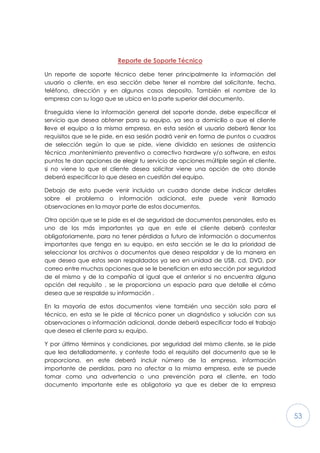53
Reporte de Soporte Técnico
Un reporte de soporte técnico debe tener principalmente la información del
usuario o cliente, en esa sección debe tener el nombre del solicitante, fecha,
teléfono, dirección y en algunos casos deposito. También el nombre de la
empresa con su logo que se ubica en la parte superior del documento.
Enseguida viene la información general del soporte donde, debe especificar el
servicio que desea obtener para su equipo, ya sea a domicilio o que el cliente
lleve el equipo a la misma empresa, en esta sesión el usuario deberá llenar los
requisitos que se le pide, en esa sesión podrá venir en forma de puntos o cuadros
de selección según lo que se pide, viene dividido en sesiones de asistencia
técnica ,mantenimiento preventivo o correctivo hardware y/o software, en estos
puntos te dan opciones de elegir tu servicio de opciones múltiple según el cliente,
si no viene lo que el cliente desea solicitar viene una opción de otro donde
deberá especificar lo que desea en cuestión del equipo.
Debajo de esto puede venir incluido un cuadro donde debe indicar detalles
sobre el problema o información adicional, este puede venir llamado
observaciones en la mayor parte de estos documentos.
Otra opción que se le pide es el de seguridad de documentos personales, esto es
uno de los más importantes ya que en este el cliente deberá contestar
obligatoriamente, para no tener pérdidas a futuro de información o documentos
importantes que tenga en su equipo, en esta sección se le da la prioridad de
seleccionar los archivos o documentos que desea respaldar y de la manera en
que desea que estos sean respaldados ya sea en unidad de USB, cd, DVD, por
correo entre muchas opciones que se le benefician en esta sección por seguridad
de el mismo y de la compañía al igual que el anterior si no encuentra alguna
opción del requisito , se le proporciona un espacio para que detalle el cómo
desea que se respalde su información .
En la mayoría de estos documentos viene también una sección solo para el
técnico, en esta se le pide al técnico poner un diagnóstico y solución con sus
observaciones o información adicional, donde deberá especificar todo el trabajo
que desea el cliente para su equipo.
Y por último términos y condiciones, por seguridad del mismo cliente, se le pide
que lea detalladamente, y conteste todo el requisito del documento que se le
proporciona, en este deberá incluir número de la empresa, información
importante de perdidas, para no afectar a la misma empresa, este se puede
tomar como una advertencia o una prevención para el cliente, en todo
documento importante este es obligatorio ya que es deber de la empresa
 
