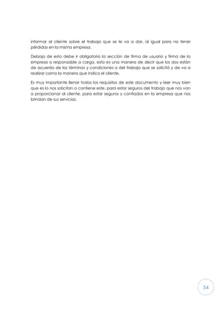 54
informar al cliente sobre el trabajo que se le va a dar, al igual para no tener
pérdidas en la misma empresa.
Debajo de esto debe ir obligatorio la sección de firma de usuario y firma de la
empresa o responsable a cargo, esto es una manera de decir que los dos están
de acuerdo de los términos y condiciones o del trabajo que se solicitó y de va a
realizar como la manera que indico el cliente.
Es muy importante llenar todos los requisitos de este documento y leer muy bien
que es lo nos solicitan o contiene este, para estar seguros del trabajo que nos van
a proporcionar al cliente, para estar seguros y confiados en la empresa que nos
brindan de sus servicios.
 