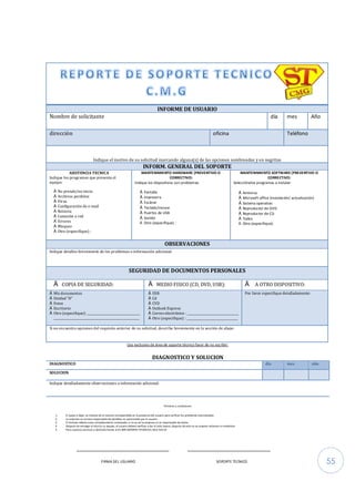 55
INFORME DE USUARIO
Nombre de solicitante día mes Año
dirección oficina Teléfono
Indique el motivo de su solicitud marcando alguna(s) de las opciones sombreadas y en negritas
INFORM. GENERAL DEL SOPORTE
ASISTENCIA TECNICA
Indique los programas que presenta el
equipo:
€ No prende/no inicia
€ Archivos perdidos
€ Virus
€ Configuración de e-mail
€ Reinicia
€ Conexión a red
€ Errores
€ Bloqueo
€ Otro (especifique) :
MANTENIMIENTO HARDWARE (PREVENTIVO O
CORRECTIVO)
Indique los dispositivos con problemas:
€ Pantalla
€ Impresora
€ Escáner
€ Teclado/mouse
€ Puertos de USB
€ Sonido
€ Otro (especifique) :
MANTENIMIENTO SOFTWARE (PREVENTIVO O
CORRECTIVO)
Selecciónelos programas a instalar:
€ Antivirus
€ Microsoft office (instalación/ actualización)
€ Sistema operativo
€ Reproductor de DVD
€ Reproductor de CD
€ Todos
€ Otro (especifique):
OBSERVACIONES
Indique detalles brevemente de los problemas o información adicional:
SEGURIDAD DE DOCUMENTOS PERSONALES
€ COPIA DE SEGURIDAD: € MEDIO FISICO (CD, DVD, USB): € A OTRO DISPOSITIVO:
€ Mis documentos
€ Unidad “D”
€ Fotos
€ Escritorio
€ Otro (especifique): ___________________________________
_________________________________________________________
€ USB
€ Cd
€ CVD
€ Outlook Express
€ Correo electrónico : __________________________________
€ Otro (especifique) : __________________________________
Por favor especifique detalladamente:
Si no encuentra opciones del requisito anterior de su solicitud, describa brevemente en la sección de abajo:
Uso exclusivo de área de soporte técnico favor de no escribir:
DIAGNOSTICO Y SOLUCION
DIAGNOSTICO día mes año
SOLUCION
Indique detalladamente observaciones o información adicional:
Términos y condiciones
1. El quipo a dejar, se checara de la manera correspondida en la presencia del usuario para verificar los problemas mencionados
2. La empresa no se hace responsable de pérdidas no autorizadas por el usuario
3. El formato deberá estar completamente contestado, si no es así la empresa no es responsable de daños
4. Después de entregar el técnico su equipo, el usuario deberá verificar y dar el visto bueno, después de esto no se aceptan reclamos ni rembolsos
5. Para nuestros servicios a domicilio llamar al 01-800-SOPORTE-TECNICO-C.M.G-520-24
_____________________________ __________________________
FIRMA DEL USUARIO SOPORTE TECNICO
 