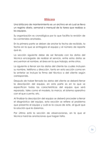 56
Bitácora
Una bitácora de mantenimiento es un archivo en el cual se lleva
un registro diario, semanal o mensual de la tarea que realizas a
los equipos.
Su organización es cronológica por lo que facilita la revisión de
los contenidos anotados.
En la primera parte se deben de anotar la fecha de recibido, la
fecha en la que se entregara el equipo y el número de reporte
que es.
La sección siguiente debe de ser llenada con los datos del
técnico encargado de realizar el servicio, entre estos datos se
encuentran el nombre, el área en la que trabaja, entre otros.
Lo siguiente a llenar son los datos del cliente los cuales incluyen
su nombre, teléfono y dirección, tanto en esta sección como en
la anterior se incluye la firma del técnico o del cliente según
corresponda.
Después de haber llenado los datos del cliente se deberá llenar
la descripción del equipo, en esta parte es en la que se
especifican todas las características del equipo que será
reparado, tales como el modelo, la marca, el sistema operativo
con el que cuenta, etc.
Al finalizar la descripción del equipo se deberá proceder a llenar
el diagnóstico del equipo, esta sección se refiere al problema
que presenta el equipo y cuál es la causa de este, al igual que
la solución que le daremos.
Por último está la sección de observaciones, en la que el
técnico hará las anotaciones que hagan falta.
 