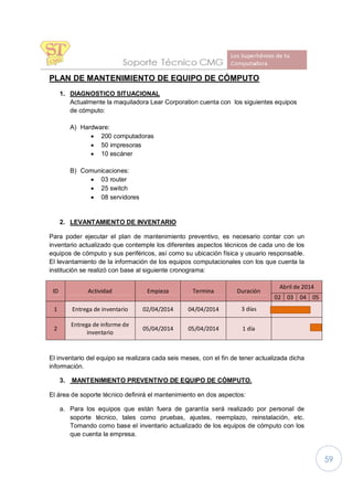 59
PLAN DE MANTENIMIENTO DE EQUIPO DE CÓMPUTO
1. DIAGNOSTICO SITUACIONAL
Actualmente la maquiladora Lear Corporation cuenta con los siguientes equipos
de cómputo:
A) Hardware:
· 200 computadoras
· 50 impresoras
· 10 escáner
B) Comunicaciones:
· 03 router
· 25 switch
· 08 servidores
2. LEVANTAMIENTO DE INVENTARIO
Para poder ejecutar el plan de mantenimiento preventivo, es necesario contar con un
inventario actualizado que contemple los diferentes aspectos técnicos de cada uno de los
equipos de cómputo y sus periféricos, así como su ubicación física y usuario responsable.
El levantamiento de la información de los equipos computacionales con los que cuenta la
institución se realizó con base al siguiente cronograma:
ID Actividad Empieza Termina Duración
Abril de 2014
02 03 04 05
1 Entrega de inventario 02/04/2014 04/04/2014 3 días
2
Entrega de informe de
inventario
05/04/2014 05/04/2014 1 día
El inventario del equipo se realizara cada seis meses, con el fin de tener actualizada dicha
información.
3. MANTENIMIENTO PREVENTIVO DE EQUIPO DE CÓMPUTO.
El área de soporte técnico definirá el mantenimiento en dos aspectos:
a. Para los equipos que están fuera de garantía será realizado por personal de
soporte técnico, tales como pruebas, ajustes, reemplazo, reinstalación, etc.
Tomando como base el inventario actualizado de los equipos de cómputo con los
que cuenta la empresa.
 