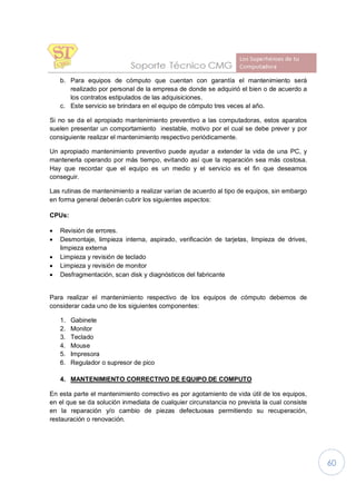 60
b. Para equipos de cómputo que cuentan con garantía el mantenimiento será
realizado por personal de la empresa de donde se adquirió el bien o de acuerdo a
los contratos estipulados de las adquisiciones.
c. Este servicio se brindara en el equipo de cómputo tres veces al año.
Si no se da el apropiado mantenimiento preventivo a las computadoras, estos aparatos
suelen presentar un comportamiento inestable, motivo por el cual se debe prever y por
consiguiente realizar el mantenimiento respectivo periódicamente.
Un apropiado mantenimiento preventivo puede ayudar a extender la vida de una PC, y
mantenerla operando por más tiempo, evitando así que la reparación sea más costosa.
Hay que recordar que el equipo es un medio y el servicio es el fin que deseamos
conseguir.
Las rutinas de mantenimiento a realizar varían de acuerdo al tipo de equipos, sin embargo
en forma general deberán cubrir los siguientes aspectos:
CPUs:
· Revisión de errores.
· Desmontaje, limpieza interna, aspirado, verificación de tarjetas, limpieza de drives,
limpieza externa
· Limpieza y revisión de teclado
· Limpieza y revisión de monitor
· Desfragmentación, scan disk y diagnósticos del fabricante
Para realizar el mantenimiento respectivo de los equipos de cómputo debemos de
considerar cada uno de los siguientes componentes:
1. Gabinete
2. Monitor
3. Teclado
4. Mouse
5. Impresora
6. Regulador o supresor de pico
4. MANTENIMIENTO CORRECTIVO DE EQUIPO DE COMPUTO
En esta parte el mantenimiento correctivo es por agotamiento de vida útil de los equipos,
en el que se da solución inmediata de cualquier circunstancia no prevista la cual consiste
en la reparación y/o cambio de piezas defectuosas permitiendo su recuperación,
restauración o renovación.
 
