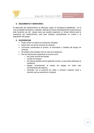 63
8. SEGUIMIENTO Y MONITOREO.
El desarrollo del mantenimiento se efectuara, según el cronograma establecido , en el
cual se detallan las fechas a realizarlo, además de avisar anticipadamente al personal que
está haciendo uso del equipo para que puedan programar un tiempo idóneo para la
realización del mantenimiento, esto para anticipar contratiempos en cuanto a la
disposición del equipo.
9. SUGERENCIAS
· Poder contar con todos los accesorios indicados.
· Hacer buen uso de los recursos de cómputo.
· Comunicar previamente al usuario, el movimiento o traslado del equipo de
cómputo.
· No realizar otros trabajos solo en caso de emergencia.
· Dar las indicaciones respectivas al usuario como:
o No comer encima del teclado.
o Limpiar los equipos.
o No colocar papeles encima gabinete monitor, ya que estos obstruyen la
ventilación.
o Apagar correctamente el equipo (no apagar sin antes salir
correctamente del sistema).
o Consultar con el personal de redes o cómputo cualquier duda o
situación que se presente en el equipo.
 