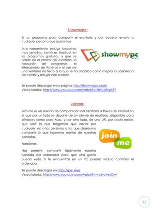 65
Showmypc:
Es un programa para compartir el escritorio y dar acceso remoto a
cualquier persona que queramos
Esta herramienta incluye funciones
muy sencillas, como es habitual en
los programas gratuitos, y que se
basan en el control del escritorio, la
ejecución de programas, el
intercambio de ficheros y el uso de
una ventana de texto a la que se ha añadido como mejora la posibilidad
de escribir y dibujar con el ratón
Se puede descargar en la página http://showmypc.com/
Video tutorial: http://www.youtube.com/watch?v=0WufxThpSFY
Joinme:
Join.me es un servicio de compartición del escritorio a través de Internet en
el que por un lado se dispone de un cliente de escritorio, disponible para
Windows como para Mac, y por otro lado, de una URL por cada sesión,
que será la que tengamos que enviar por
cualquier vía a las personas a las que deseamos
compartir lo que hacemos dentro de nuestras
pantallas.
Funciones:
Nos permite compartir fácilmente nuestra
pantalla del ordenador para que otra gente
pueda verla. Si te encuentras en un PC puedes incluso controlar el
ordenador.
Se puede descargar en https://join.me/
Video tutorial: http://www.youtube.com/watch?v=vy2vJwkyOiw
 