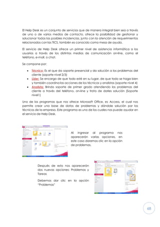 68
El Help Desk es un conjunto de servicios que de manera integral bien sea a través
de uno o de varios medios de contacto, ofrece la posibilidad de gestionar y
solucionar todas las posibles incidencias, junto con la atención de requerimientos
relacionados con las TICS, también es conocido como mesa de ayuda.
El servicio de Help Desk ofrece un primer nivel de asistencia informática a los
usuarios a través de los distintos medios de comunicación on-line, como el
teléfono, e-mail, o chat.
Se compone por:
· Técnico: Es el que da soporte presencial y da solución a los problemas del
cliente (soporte nivel 2/3)
· Líder: Se encarga de que todo esté en su lugar, de que todo se haga bien
y también coordina las acciones de los técnicos y analistas (soporte nivel 4)
· Analista: Brinda soporte de primer grado atendiendo los problemas del
cliente a través del teléfono, on-line y trata de darles solución (Soporte
nivel1)
Uno de los programas que nos ofrece Microsoft Office, es Access, el cual nos
permite crear una base de datos de problemas y dándole solución por los
técnicos de la empresa. Este programa es uno de los cuales nos puede ayudar en
el servicio de Help Desk.
Al ingresar al programa nos
aparecerán varias opciones, en
este caso daremos clic en la opción
de problemas.
Después de esto nos aparecerán
dos nuevas opciones: Problemas y
Tareas
Debemos dar clic en la opción
“Problemas”
 