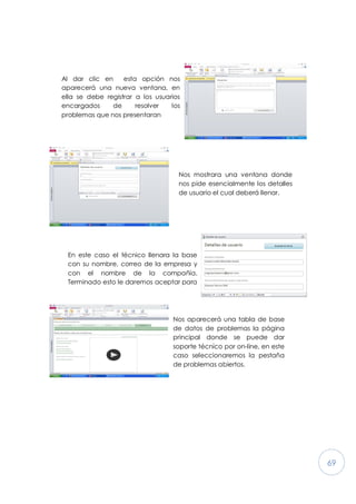 69
Al dar clic en esta opción nos
aparecerá una nueva ventana, en
ella se debe registrar a los usuarios
encargados de resolver los
problemas que nos presentaran
Nos mostrara una ventana donde
nos pide esencialmente los detalles
de usuario el cual deberá llenar.
En este caso el técnico llenara la base
con su nombre, correo de la empresa y
con el nombre de la compañía.
Terminado esto le daremos aceptar para
Nos aparecerá una tabla de base
de datos de problemas la página
principal donde se puede dar
soporte técnico por on-line, en este
caso seleccionaremos la pestaña
de problemas abiertos.
 